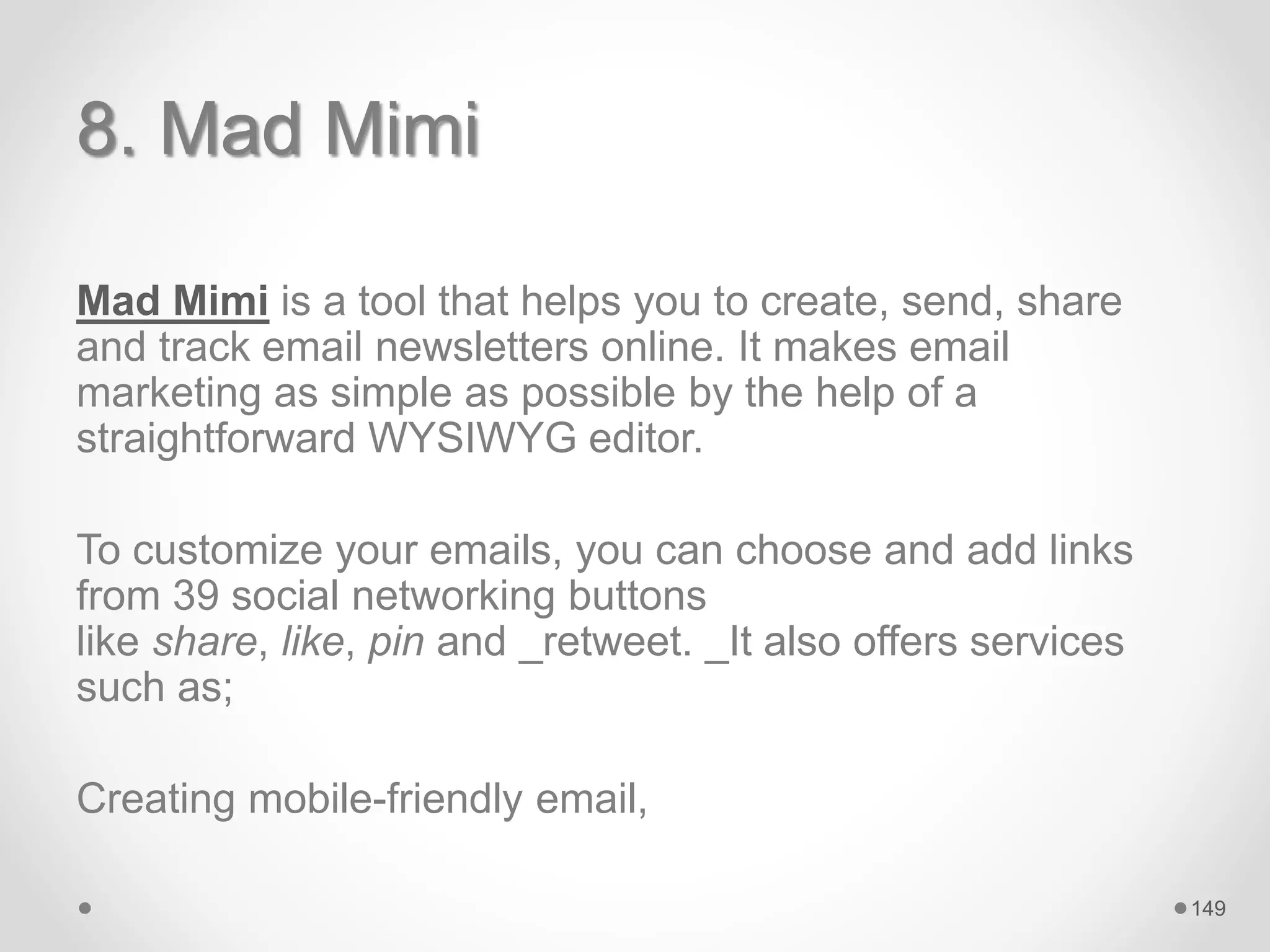 8. Mad Mimi
Mad Mimi is a tool that helps you to create, send, share
and track email newsletters online. It makes email
marketing as simple as possible by the help of a
straightforward WYSIWYG editor.
To customize your emails, you can choose and add links
from 39 social networking buttons
like share, like, pin and _retweet. _It also offers services
such as;
Creating mobile-friendly email,
149
 