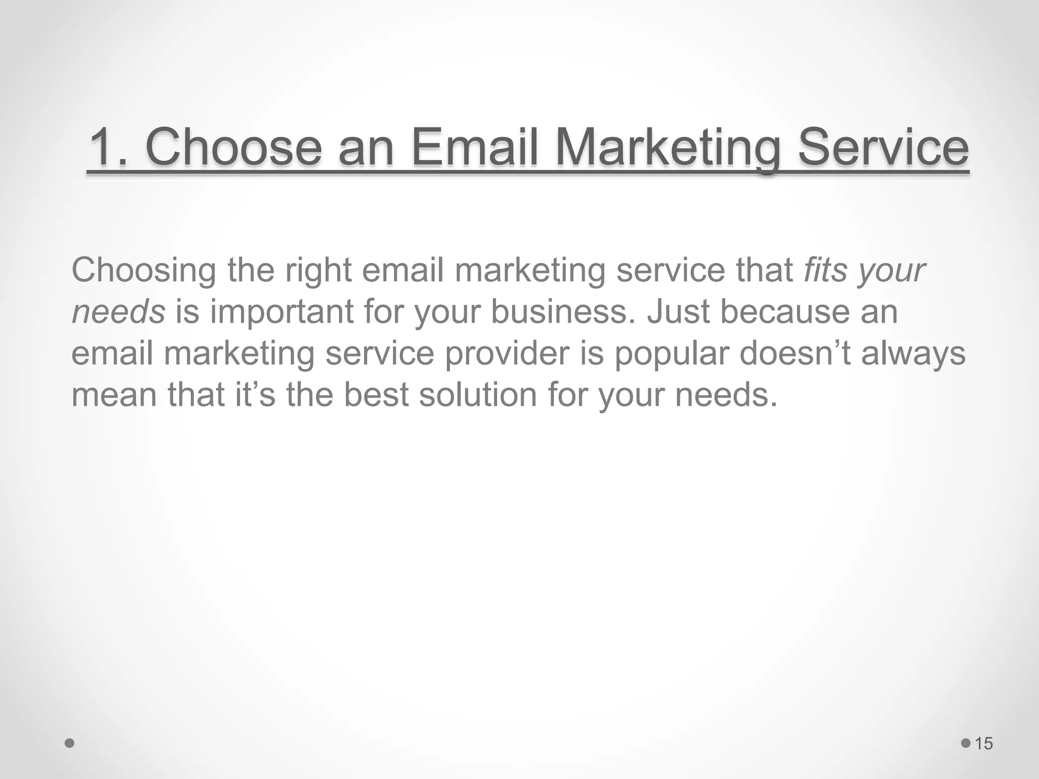 1. Choose an Email Marketing Service
Choosing the right email marketing service that fits your
needs is important for your business. Just because an
email marketing service provider is popular doesn’t always
mean that it’s the best solution for your needs.
15
 