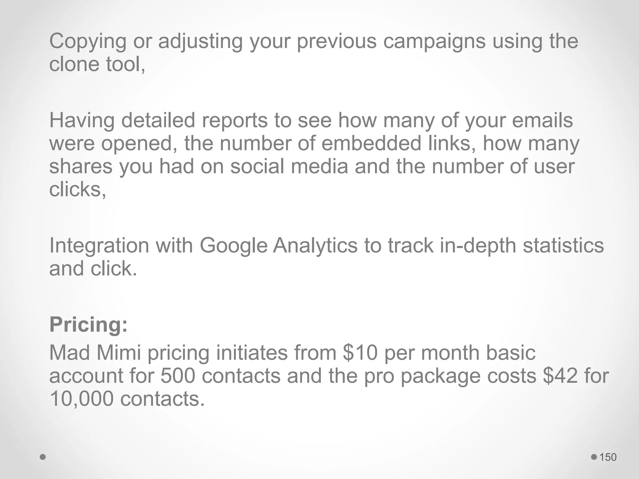 Copying or adjusting your previous campaigns using the
clone tool,
Having detailed reports to see how many of your emails
were opened, the number of embedded links, how many
shares you had on social media and the number of user
clicks,
Integration with Google Analytics to track in-depth statistics
and click.
Pricing:
Mad Mimi pricing initiates from $10 per month basic
account for 500 contacts and the pro package costs $42 for
10,000 contacts.
150
 