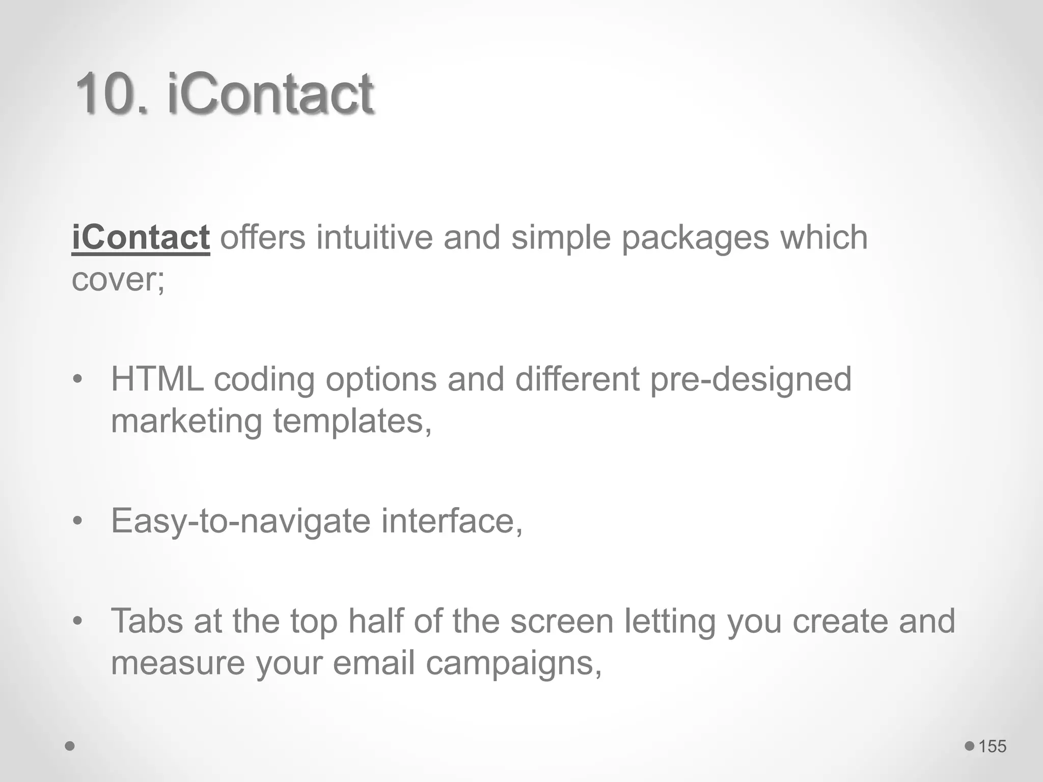 10. iContact
iContact offers intuitive and simple packages which
cover;
• HTML coding options and different pre-designed
marketing templates,
• Easy-to-navigate interface,
• Tabs at the top half of the screen letting you create and
measure your email campaigns,
155
 