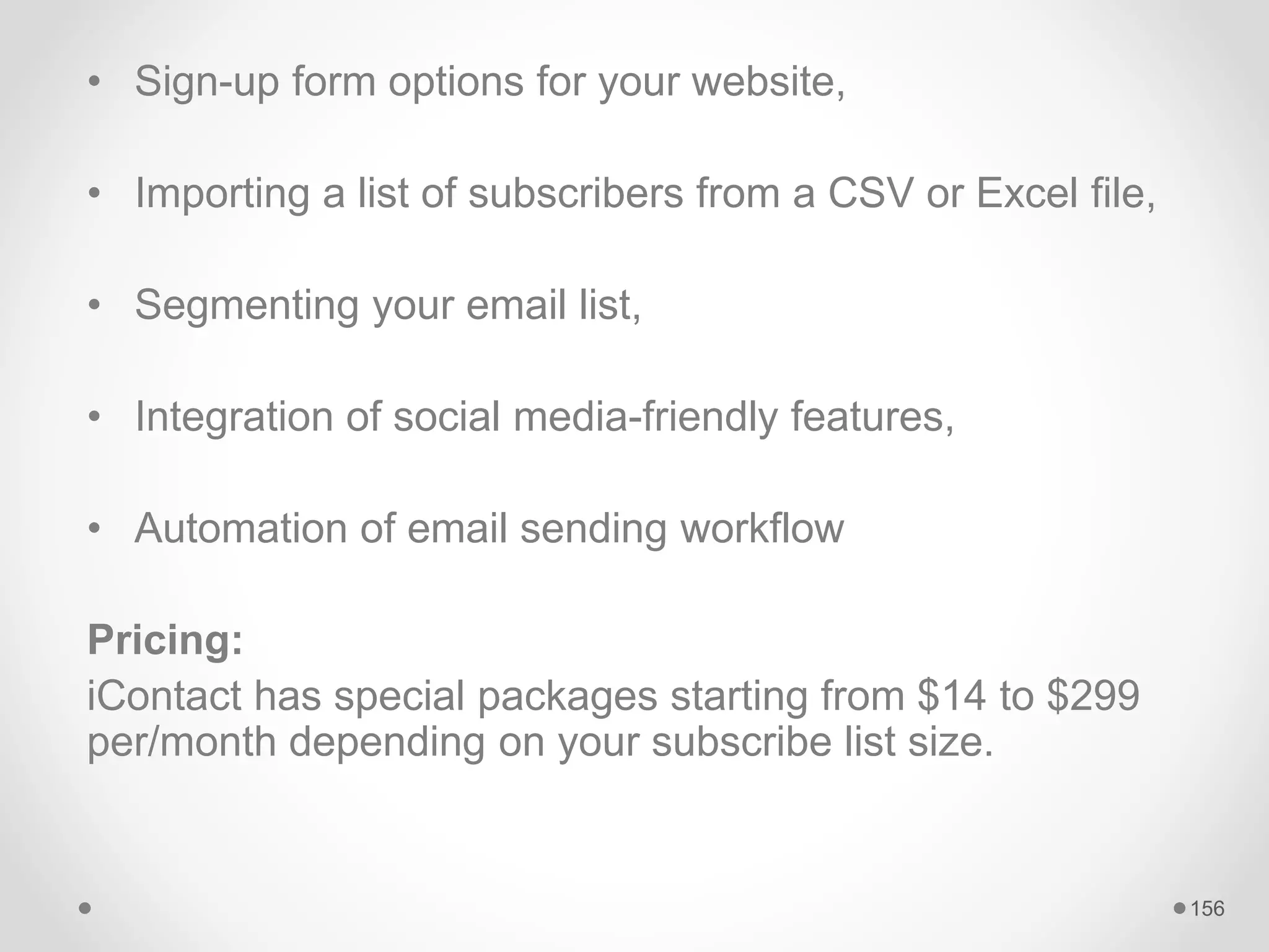• Sign-up form options for your website,
• Importing a list of subscribers from a CSV or Excel file,
• Segmenting your email list,
• Integration of social media-friendly features,
• Automation of email sending workflow
Pricing:
iContact has special packages starting from $14 to $299
per/month depending on your subscribe list size.
156
 