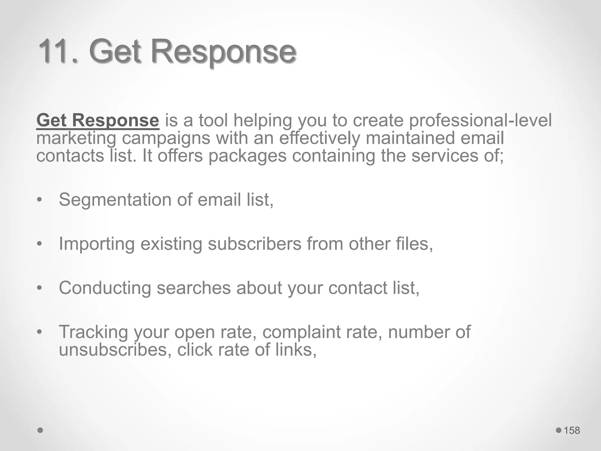 11. Get Response
Get Response is a tool helping you to create professional-level
marketing campaigns with an effectively maintained email
contacts list. It offers packages containing the services of;
• Segmentation of email list,
• Importing existing subscribers from other files,
• Conducting searches about your contact list,
• Tracking your open rate, complaint rate, number of
unsubscribes, click rate of links,
158
 