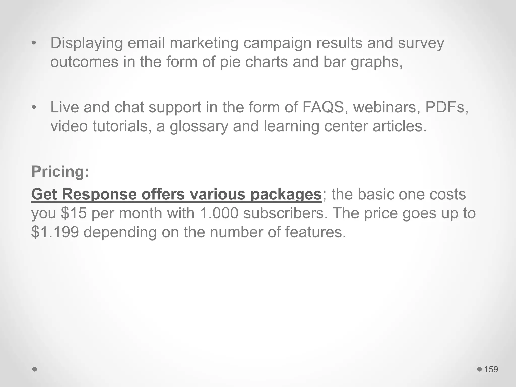 • Displaying email marketing campaign results and survey
outcomes in the form of pie charts and bar graphs,
• Live and chat support in the form of FAQS, webinars, PDFs,
video tutorials, a glossary and learning center articles.
Pricing:
Get Response offers various packages; the basic one costs
you $15 per month with 1.000 subscribers. The price goes up to
$1.199 depending on the number of features.
159
 