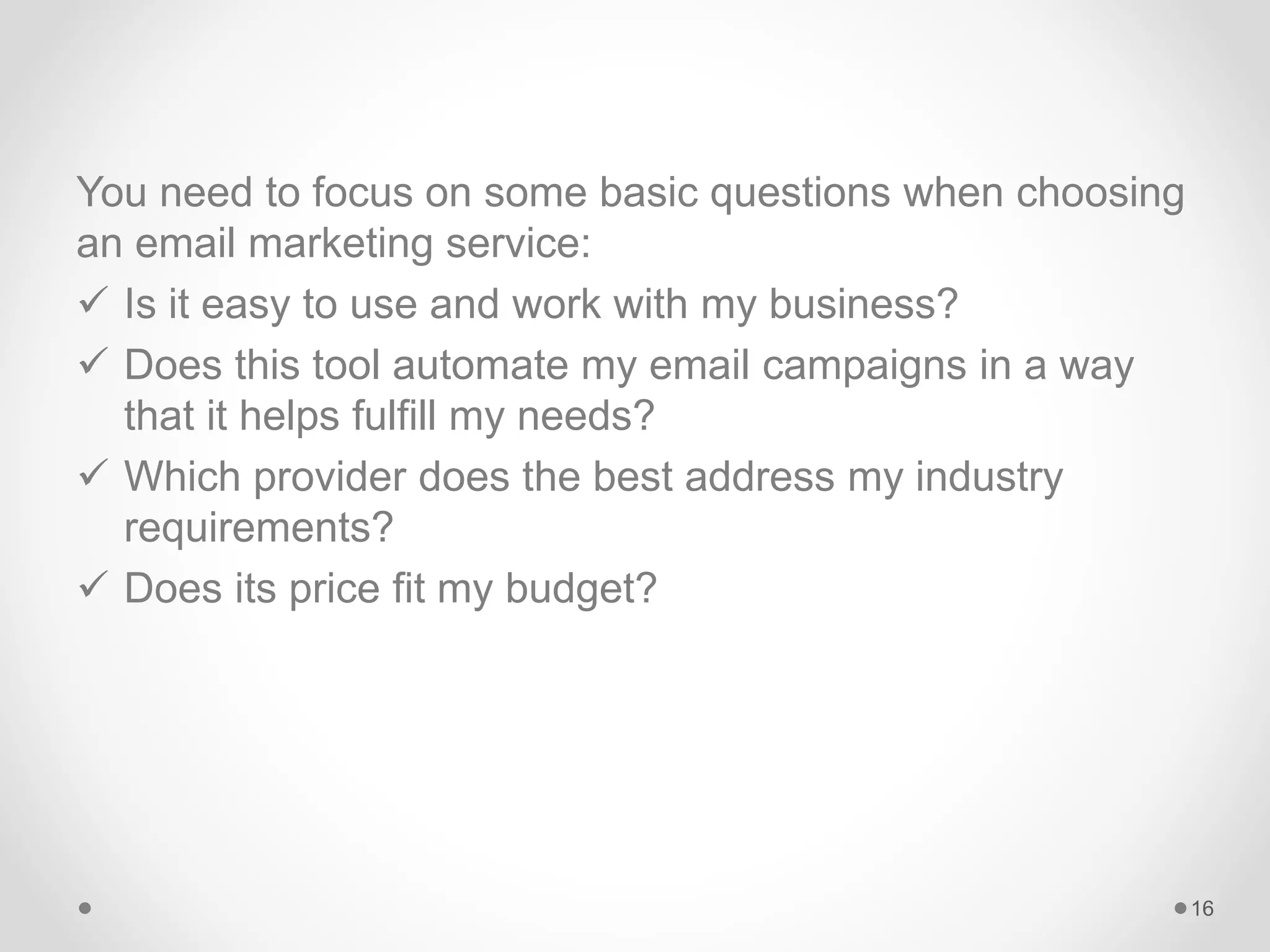 You need to focus on some basic questions when choosing
an email marketing service:
 Is it easy to use and work with my business?
 Does this tool automate my email campaigns in a way
that it helps fulfill my needs?
 Which provider does the best address my industry
requirements?
 Does its price fit my budget?
16
 