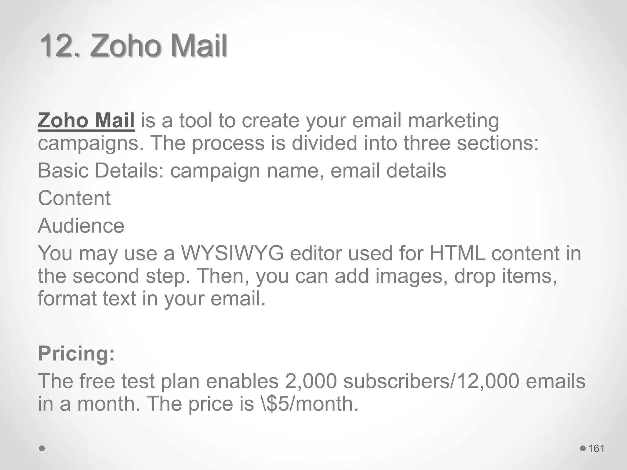 12. Zoho Mail
Zoho Mail is a tool to create your email marketing
campaigns. The process is divided into three sections:
Basic Details: campaign name, email details
Content
Audience
You may use a WYSIWYG editor used for HTML content in
the second step. Then, you can add images, drop items,
format text in your email.
Pricing:
The free test plan enables 2,000 subscribers/12,000 emails
in a month. The price is $5/month.
161
 