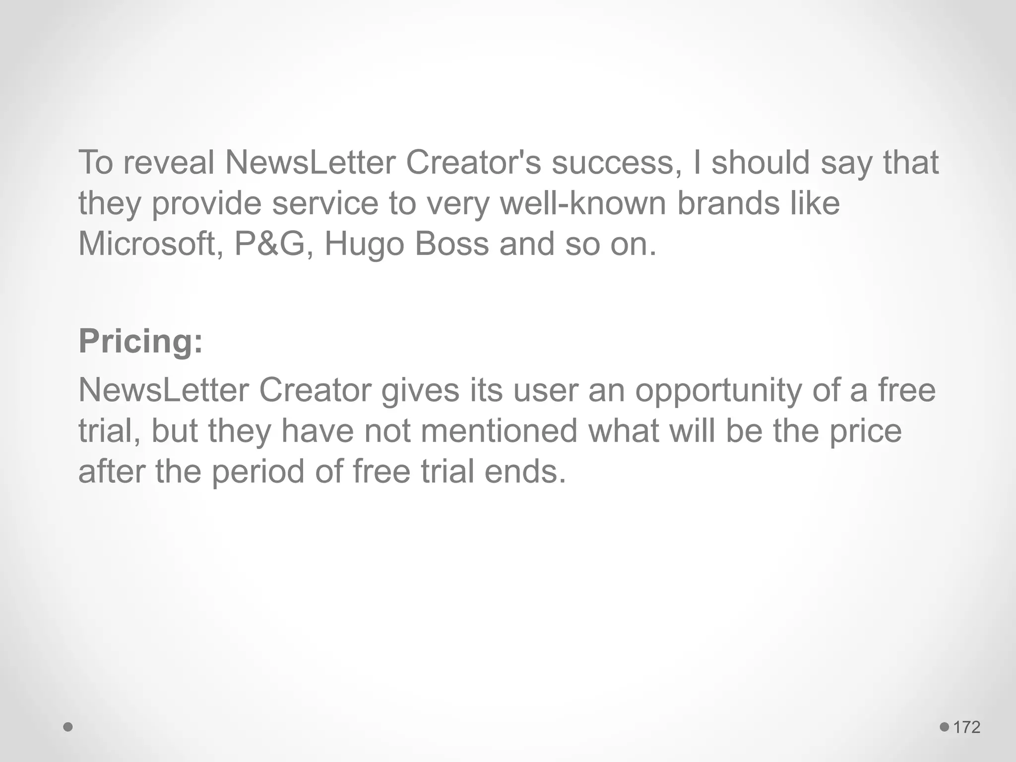 To reveal NewsLetter Creator's success, I should say that
they provide service to very well-known brands like
Microsoft, P&G, Hugo Boss and so on.
Pricing:
NewsLetter Creator gives its user an opportunity of a free
trial, but they have not mentioned what will be the price
after the period of free trial ends.
172
 