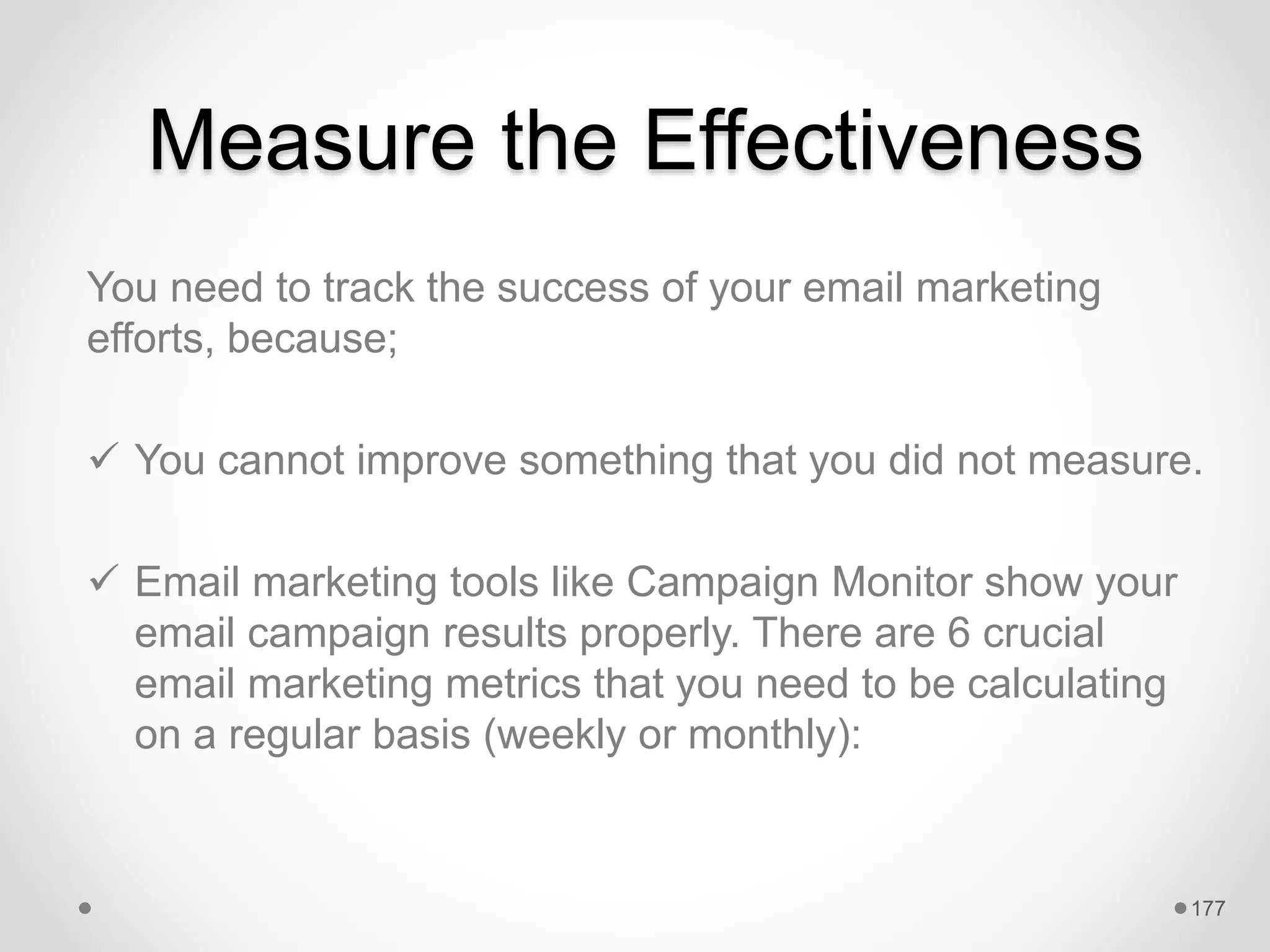 Measure the Effectiveness
You need to track the success of your email marketing
efforts, because;
 You cannot improve something that you did not measure.
 Email marketing tools like Campaign Monitor show your
email campaign results properly. There are 6 crucial
email marketing metrics that you need to be calculating
on a regular basis (weekly or monthly):
177
 