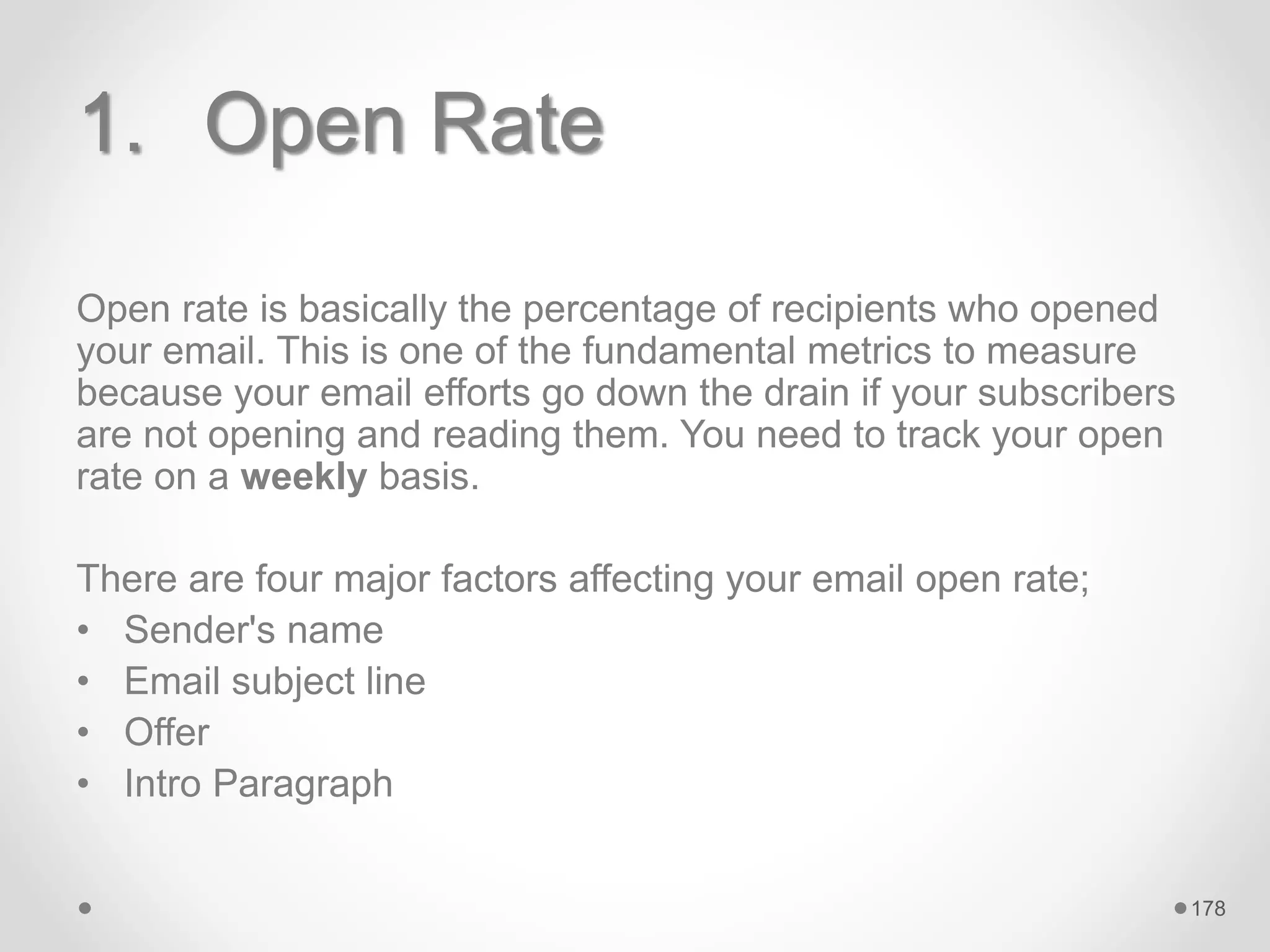 1. Open Rate
Open rate is basically the percentage of recipients who opened
your email. This is one of the fundamental metrics to measure
because your email efforts go down the drain if your subscribers
are not opening and reading them. You need to track your open
rate on a weekly basis.
There are four major factors affecting your email open rate;
• Sender's name
• Email subject line
• Offer
• Intro Paragraph
178
 