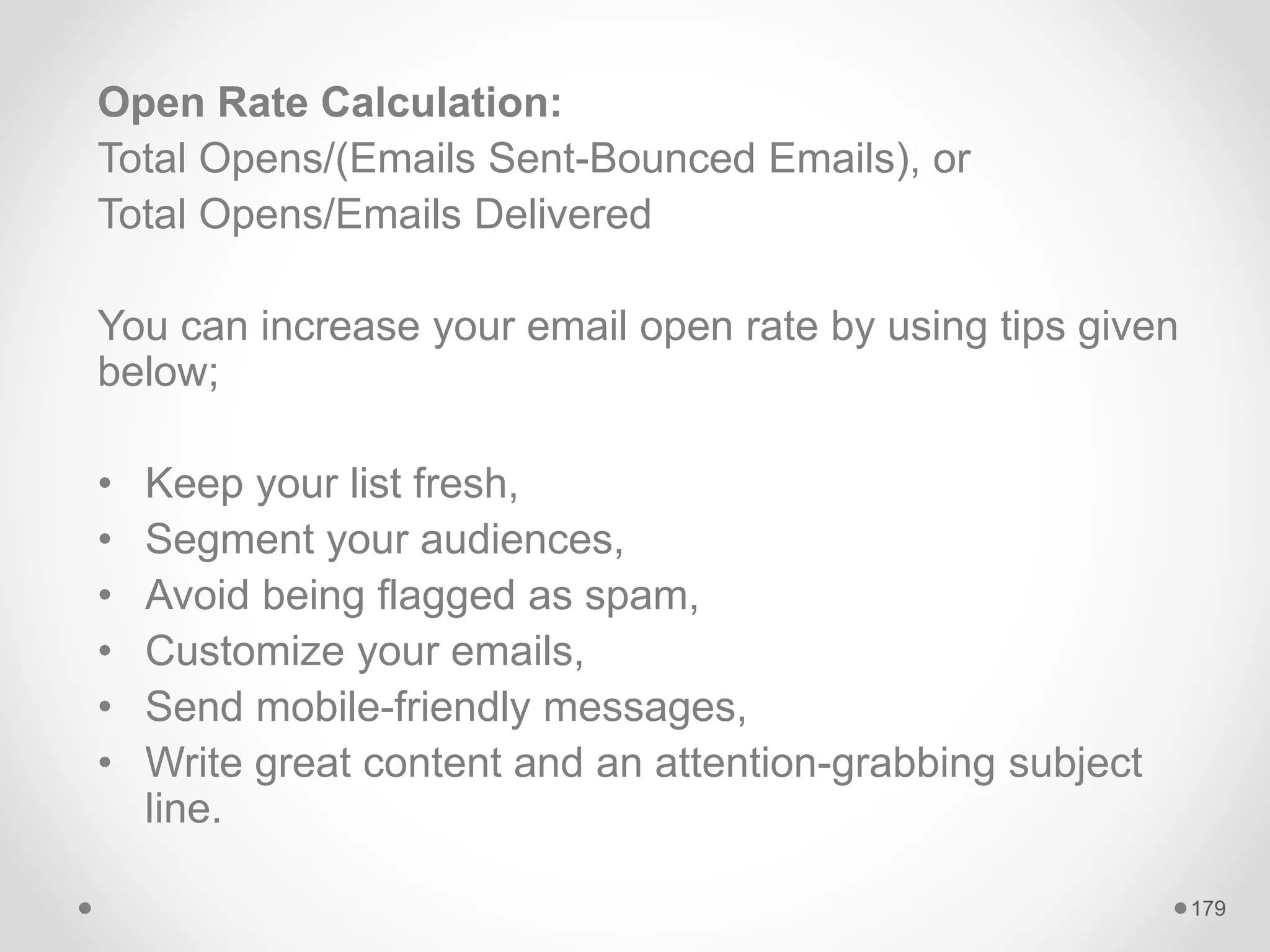Open Rate Calculation:
Total Opens/(Emails Sent-Bounced Emails), or
Total Opens/Emails Delivered
You can increase your email open rate by using tips given
below;
• Keep your list fresh,
• Segment your audiences,
• Avoid being flagged as spam,
• Customize your emails,
• Send mobile-friendly messages,
• Write great content and an attention-grabbing subject
line.
179
 