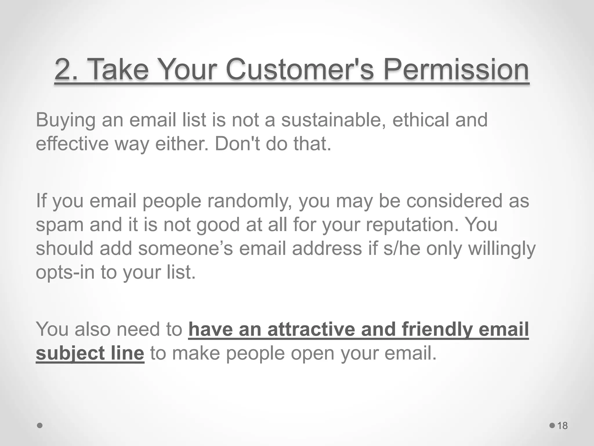 2. Take Your Customer's Permission
Buying an email list is not a sustainable, ethical and
effective way either. Don't do that.
If you email people randomly, you may be considered as
spam and it is not good at all for your reputation. You
should add someone’s email address if s/he only willingly
opts-in to your list.
You also need to have an attractive and friendly email
subject line to make people open your email.
18
 