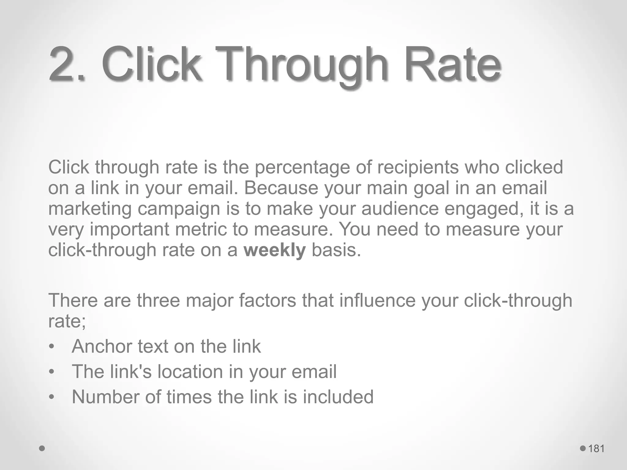 2. Click Through Rate
Click through rate is the percentage of recipients who clicked
on a link in your email. Because your main goal in an email
marketing campaign is to make your audience engaged, it is a
very important metric to measure. You need to measure your
click-through rate on a weekly basis.
There are three major factors that influence your click-through
rate;
• Anchor text on the link
• The link's location in your email
• Number of times the link is included
181
 