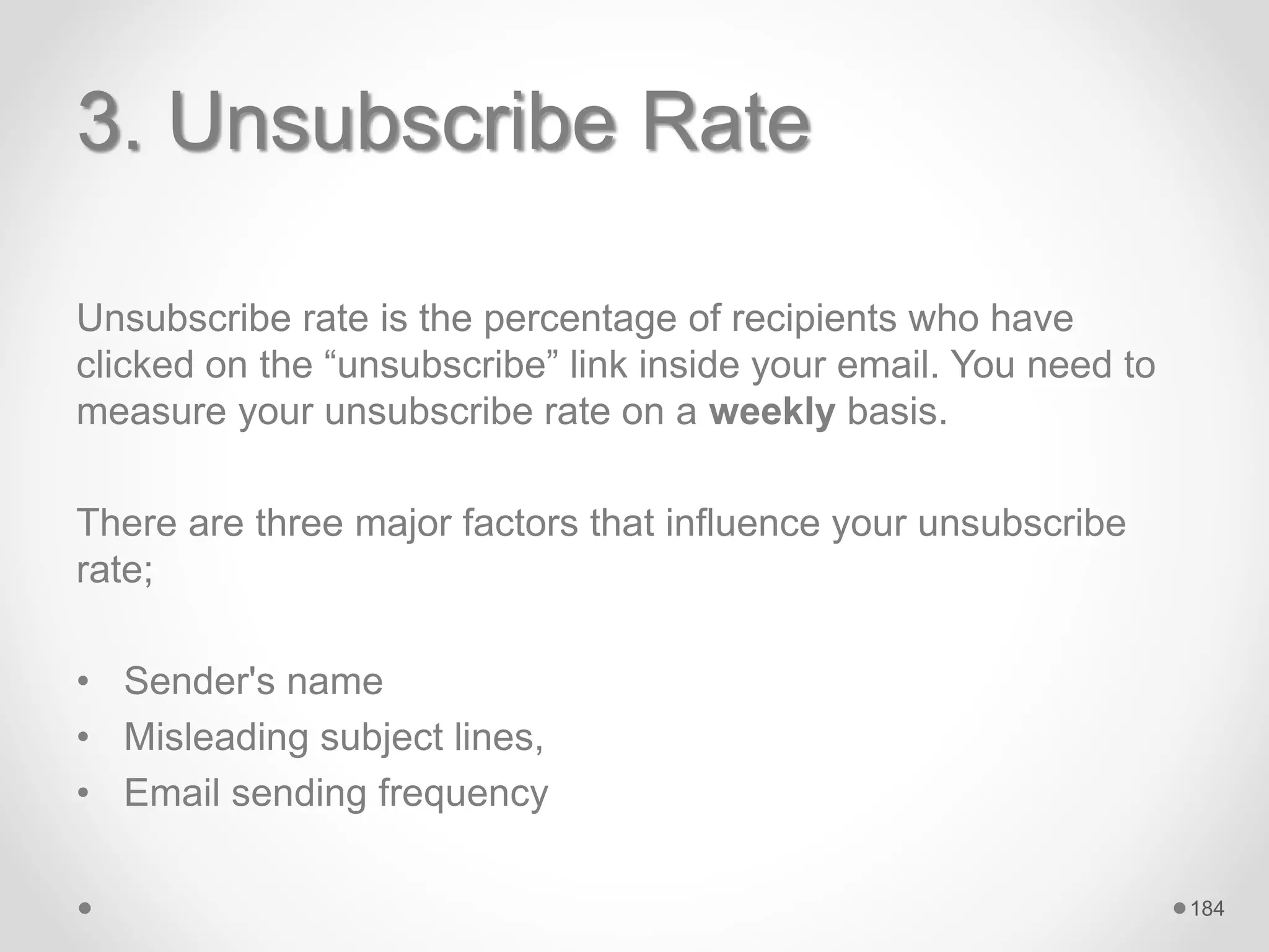 3. Unsubscribe Rate
Unsubscribe rate is the percentage of recipients who have
clicked on the “unsubscribe” link inside your email. You need to
measure your unsubscribe rate on a weekly basis.
There are three major factors that influence your unsubscribe
rate;
• Sender's name
• Misleading subject lines,
• Email sending frequency
184
 