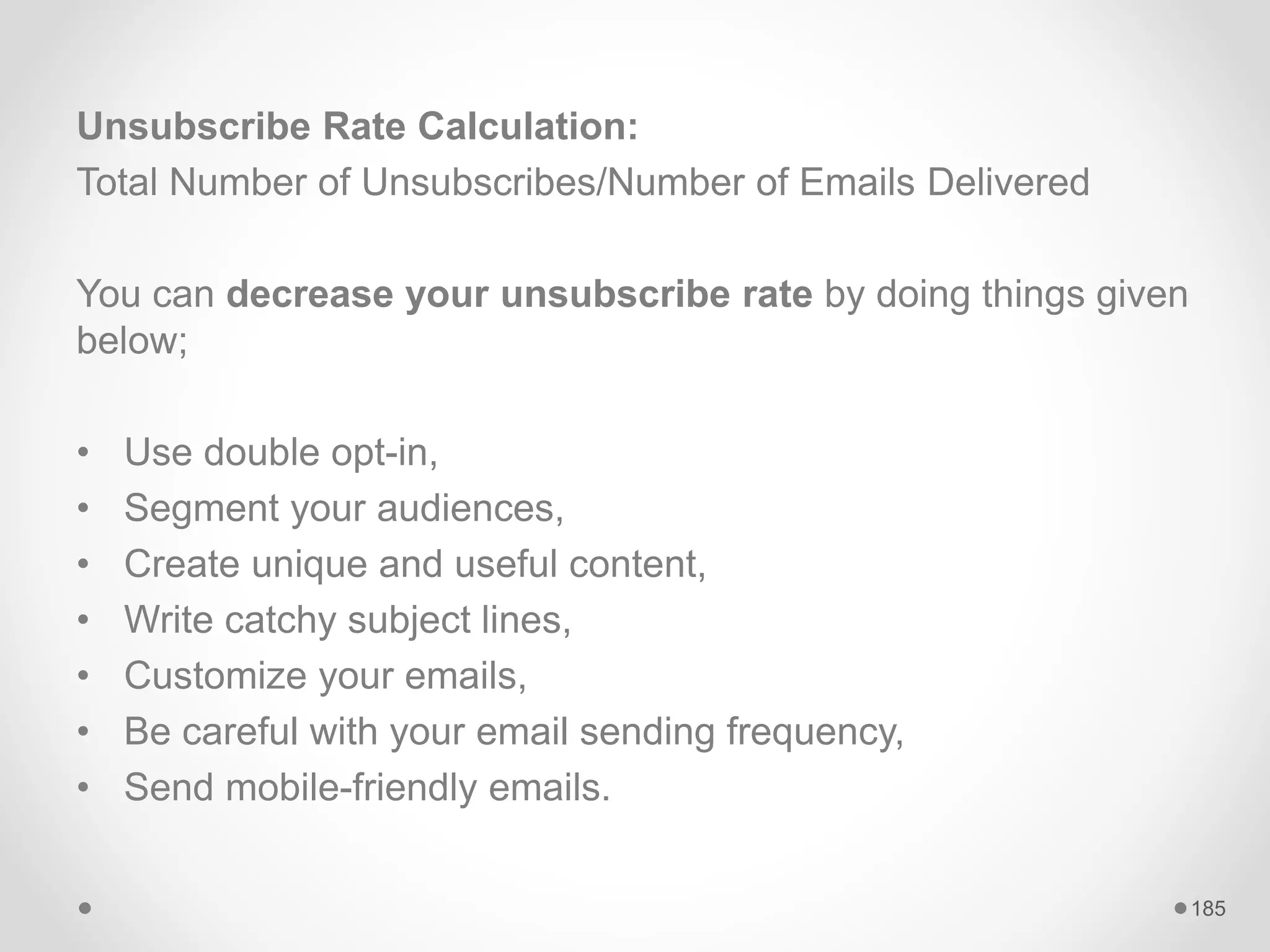Unsubscribe Rate Calculation:
Total Number of Unsubscribes/Number of Emails Delivered
You can decrease your unsubscribe rate by doing things given
below;
• Use double opt-in,
• Segment your audiences,
• Create unique and useful content,
• Write catchy subject lines,
• Customize your emails,
• Be careful with your email sending frequency,
• Send mobile-friendly emails.
185
 