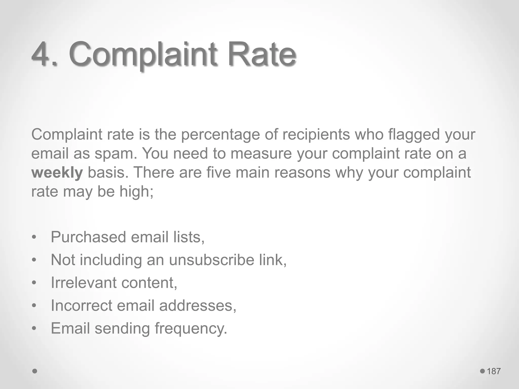 4. Complaint Rate
Complaint rate is the percentage of recipients who flagged your
email as spam. You need to measure your complaint rate on a
weekly basis. There are five main reasons why your complaint
rate may be high;
• Purchased email lists,
• Not including an unsubscribe link,
• Irrelevant content,
• Incorrect email addresses,
• Email sending frequency.
187
 