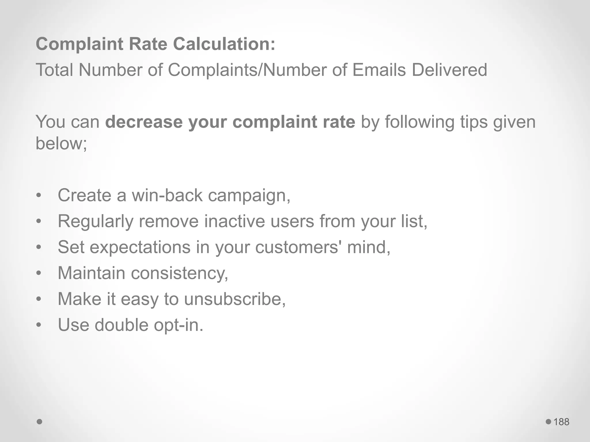 Complaint Rate Calculation:
Total Number of Complaints/Number of Emails Delivered
You can decrease your complaint rate by following tips given
below;
• Create a win-back campaign,
• Regularly remove inactive users from your list,
• Set expectations in your customers' mind,
• Maintain consistency,
• Make it easy to unsubscribe,
• Use double opt-in.
188
 