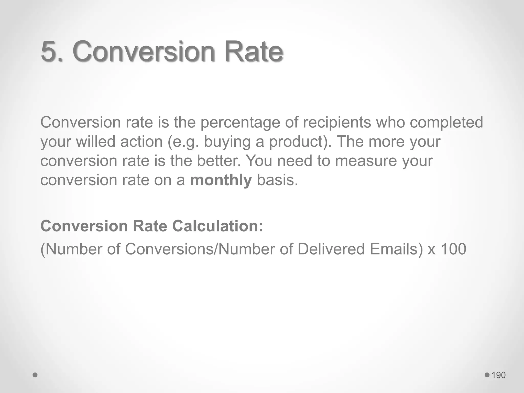 5. Conversion Rate
Conversion rate is the percentage of recipients who completed
your willed action (e.g. buying a product). The more your
conversion rate is the better. You need to measure your
conversion rate on a monthly basis.
Conversion Rate Calculation:
(Number of Conversions/Number of Delivered Emails) x 100
190
 