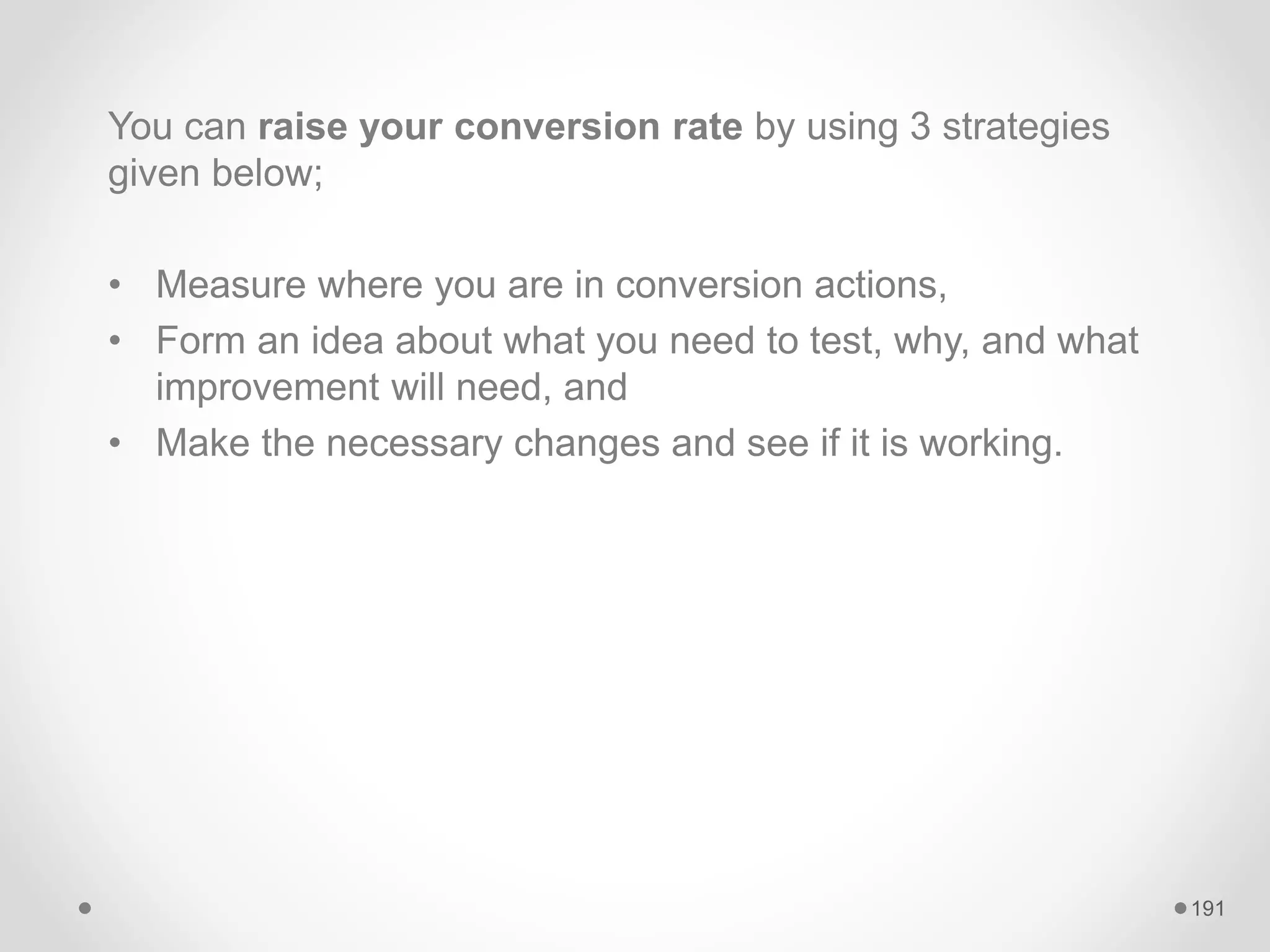 You can raise your conversion rate by using 3 strategies
given below;
• Measure where you are in conversion actions,
• Form an idea about what you need to test, why, and what
improvement will need, and
• Make the necessary changes and see if it is working.
191
 