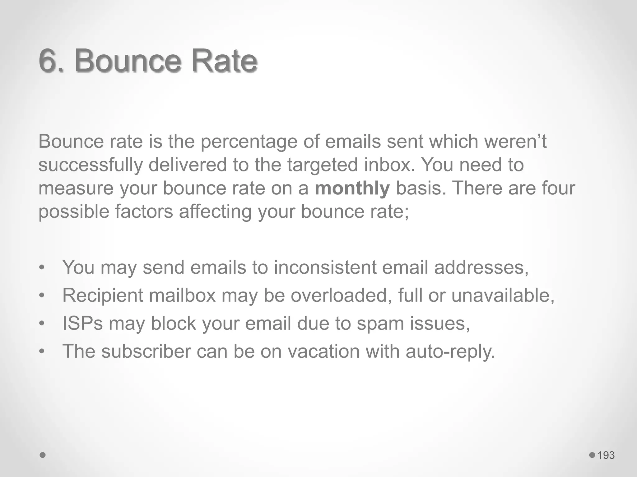 6. Bounce Rate
Bounce rate is the percentage of emails sent which weren’t
successfully delivered to the targeted inbox. You need to
measure your bounce rate on a monthly basis. There are four
possible factors affecting your bounce rate;
• You may send emails to inconsistent email addresses,
• Recipient mailbox may be overloaded, full or unavailable,
• ISPs may block your email due to spam issues,
• The subscriber can be on vacation with auto-reply.
193
 