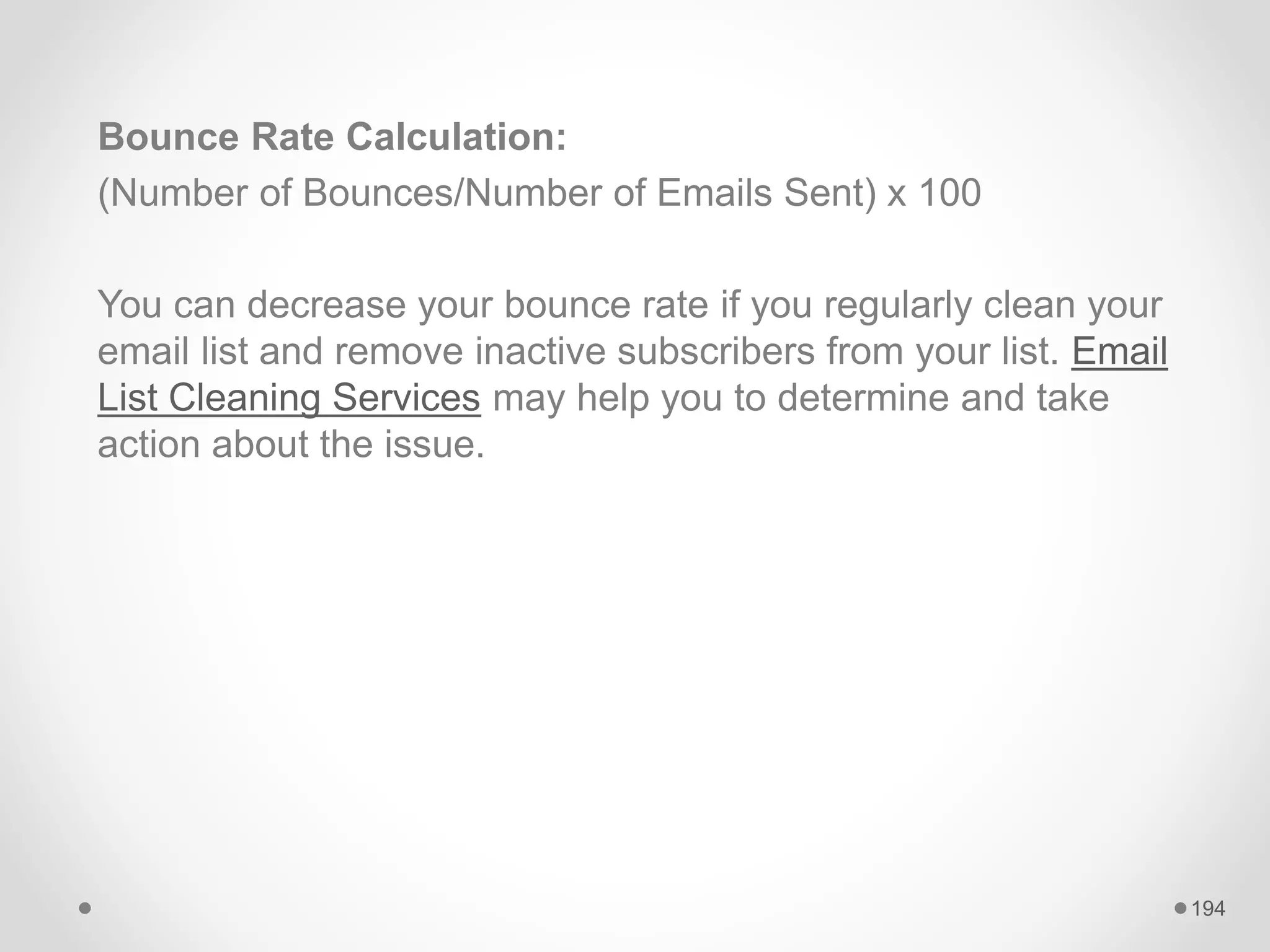 Bounce Rate Calculation:
(Number of Bounces/Number of Emails Sent) x 100
You can decrease your bounce rate if you regularly clean your
email list and remove inactive subscribers from your list. Email
List Cleaning Services may help you to determine and take
action about the issue.
194
 