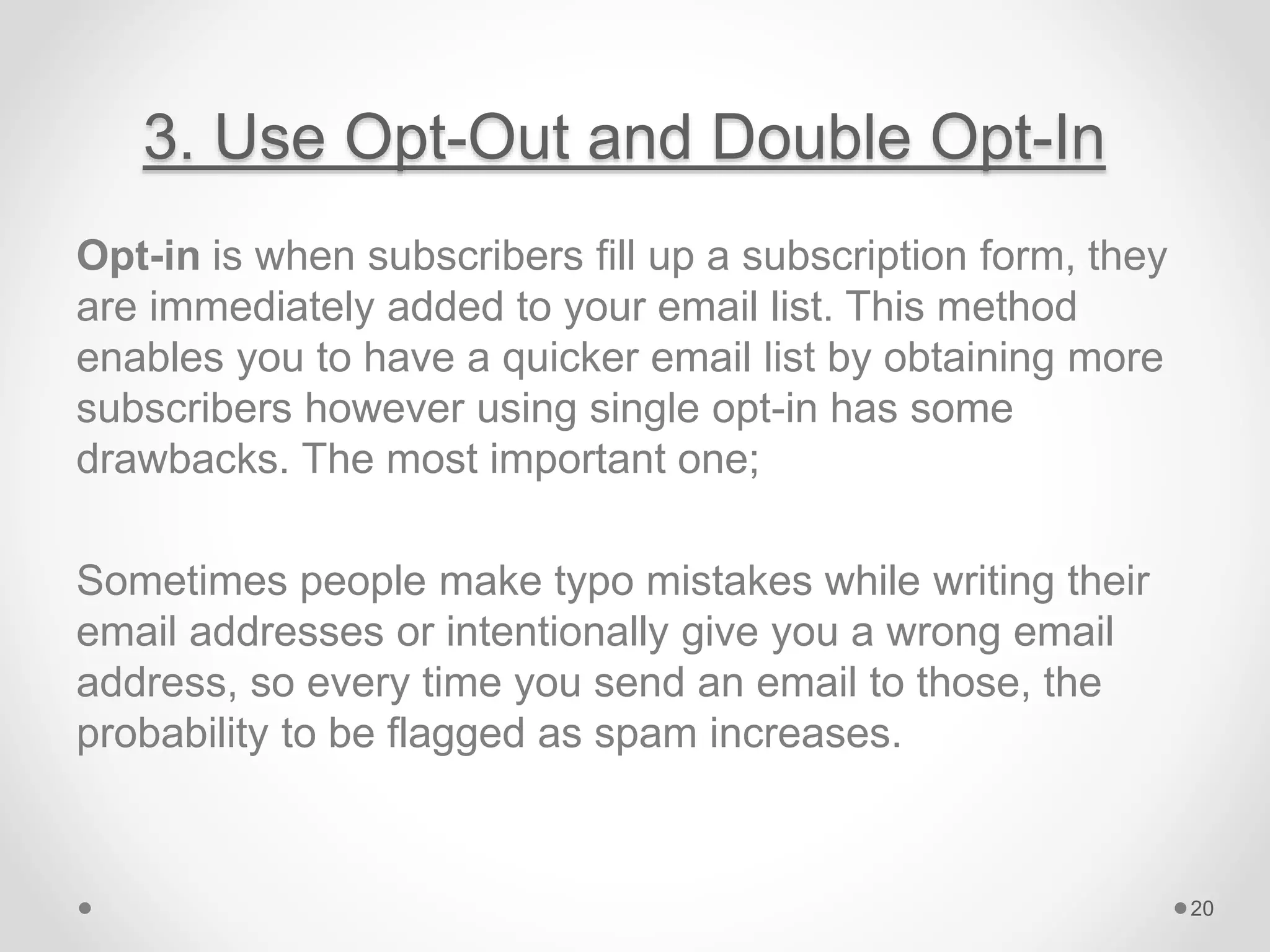 3. Use Opt-Out and Double Opt-In
Opt-in is when subscribers fill up a subscription form, they
are immediately added to your email list. This method
enables you to have a quicker email list by obtaining more
subscribers however using single opt-in has some
drawbacks. The most important one;
Sometimes people make typo mistakes while writing their
email addresses or intentionally give you a wrong email
address, so every time you send an email to those, the
probability to be flagged as spam increases.
20
 