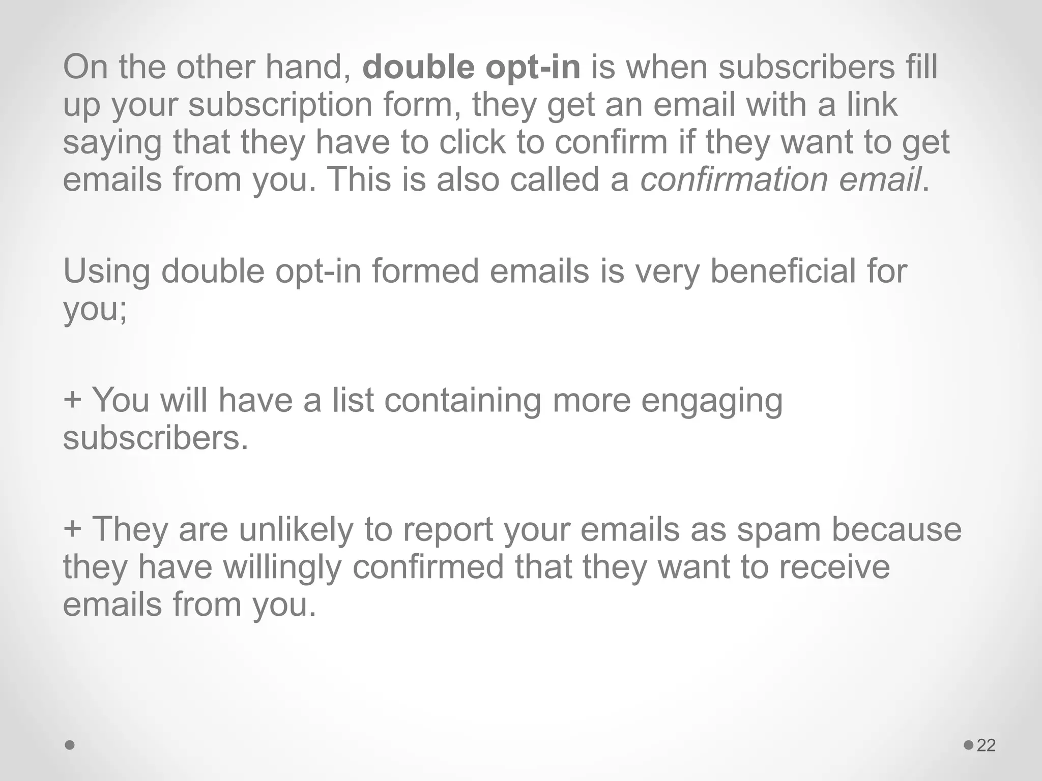 On the other hand, double opt-in is when subscribers fill
up your subscription form, they get an email with a link
saying that they have to click to confirm if they want to get
emails from you. This is also called a confirmation email.
Using double opt-in formed emails is very beneficial for
you;
+ You will have a list containing more engaging
subscribers.
+ They are unlikely to report your emails as spam because
they have willingly confirmed that they want to receive
emails from you.
22
 