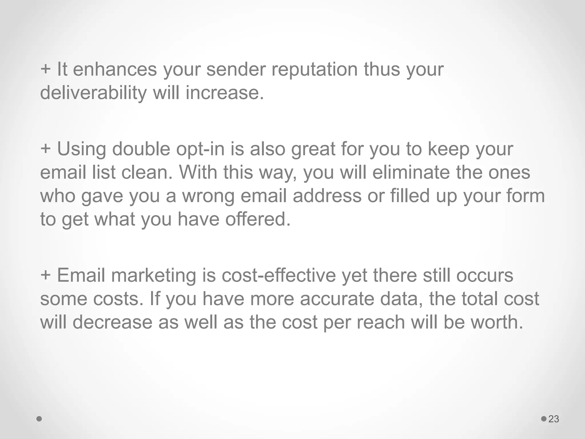 + It enhances your sender reputation thus your
deliverability will increase.
+ Using double opt-in is also great for you to keep your
email list clean. With this way, you will eliminate the ones
who gave you a wrong email address or filled up your form
to get what you have offered.
+ Email marketing is cost-effective yet there still occurs
some costs. If you have more accurate data, the total cost
will decrease as well as the cost per reach will be worth.
23
 
