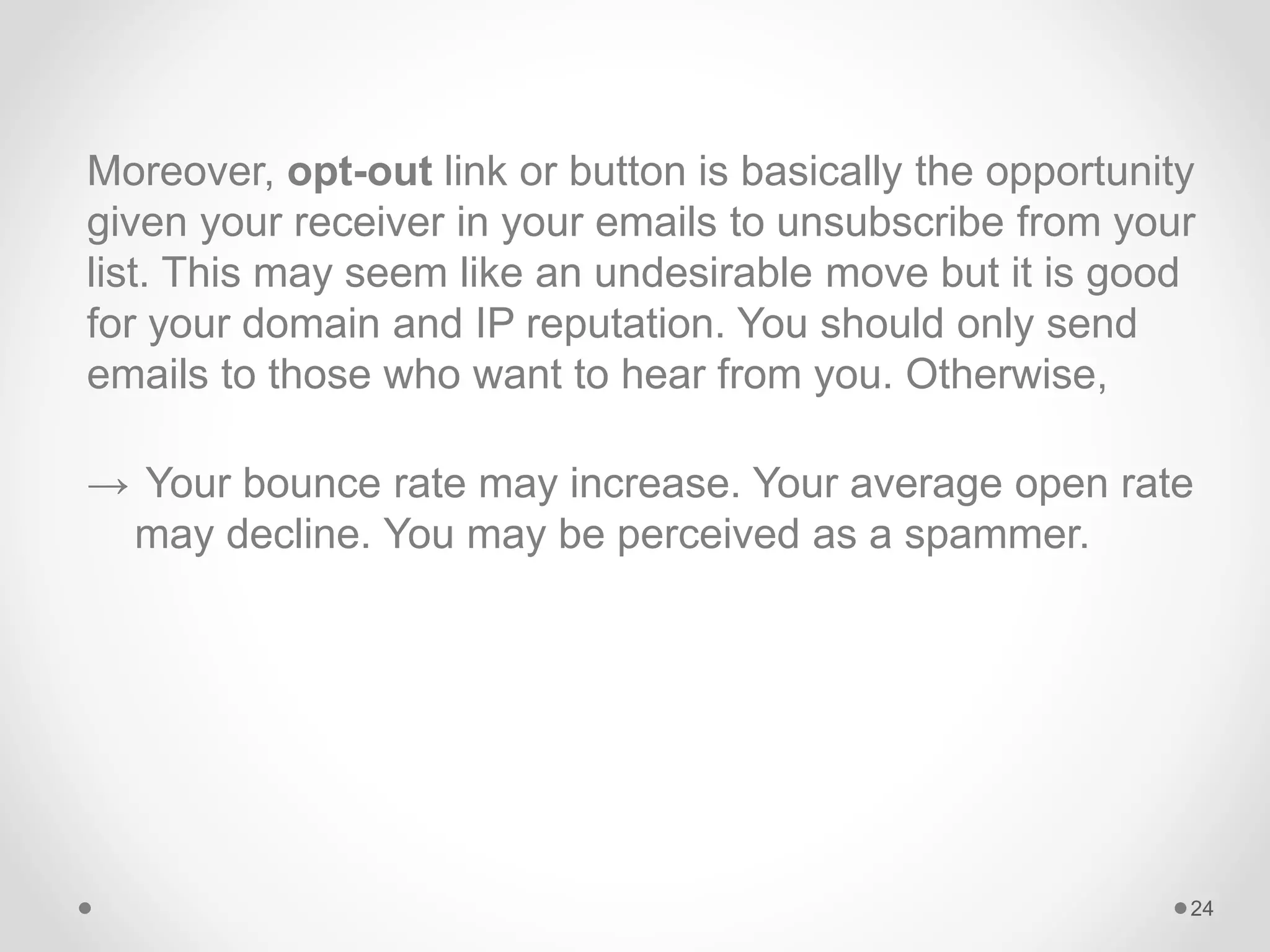 Moreover, opt-out link or button is basically the opportunity
given your receiver in your emails to unsubscribe from your
list. This may seem like an undesirable move but it is good
for your domain and IP reputation. You should only send
emails to those who want to hear from you. Otherwise,
→ Your bounce rate may increase. Your average open rate
may decline. You may be perceived as a spammer.
24
 