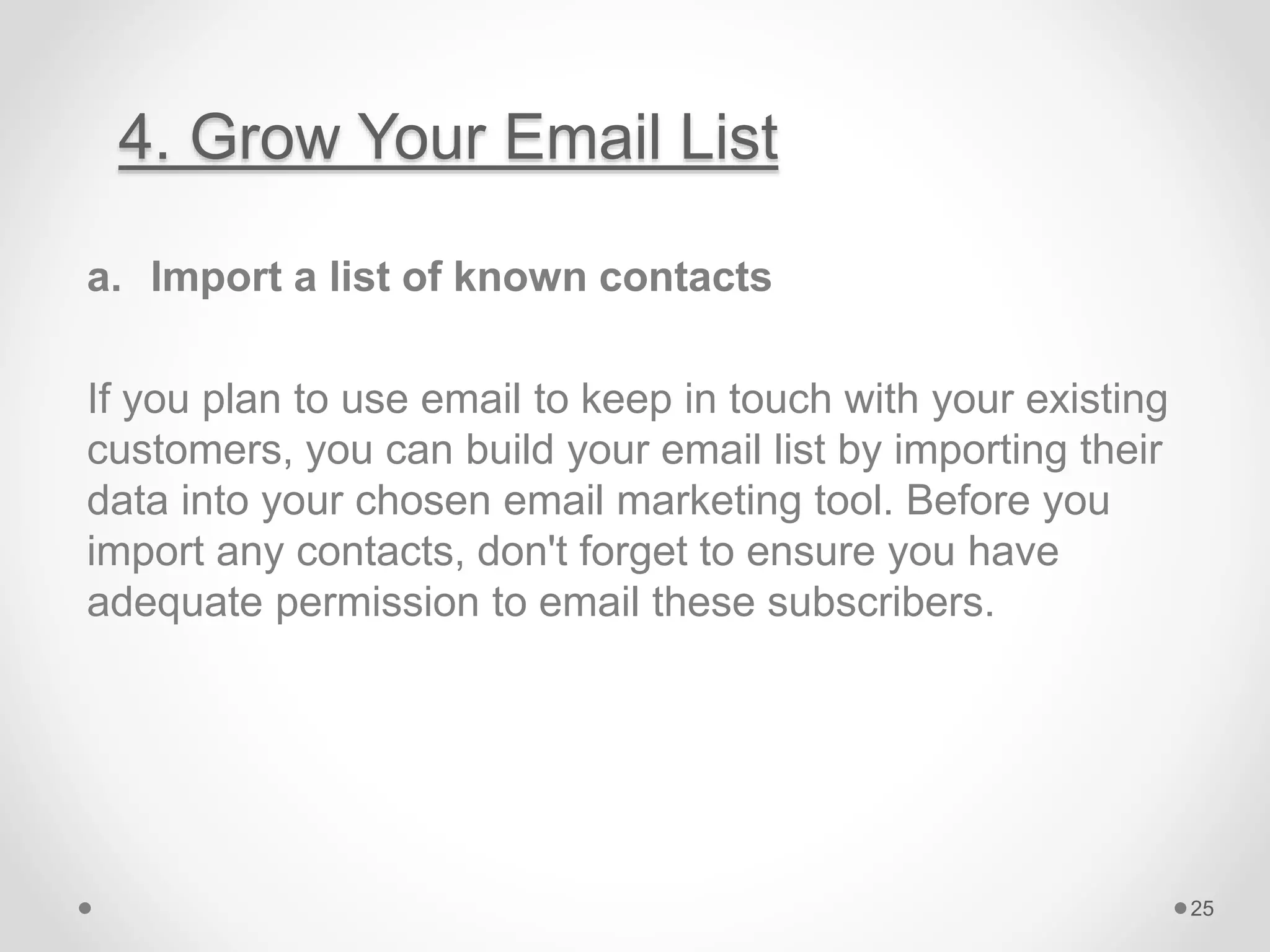 4. Grow Your Email List
a. Import a list of known contacts
If you plan to use email to keep in touch with your existing
customers, you can build your email list by importing their
data into your chosen email marketing tool. Before you
import any contacts, don't forget to ensure you have
adequate permission to email these subscribers.
25
 