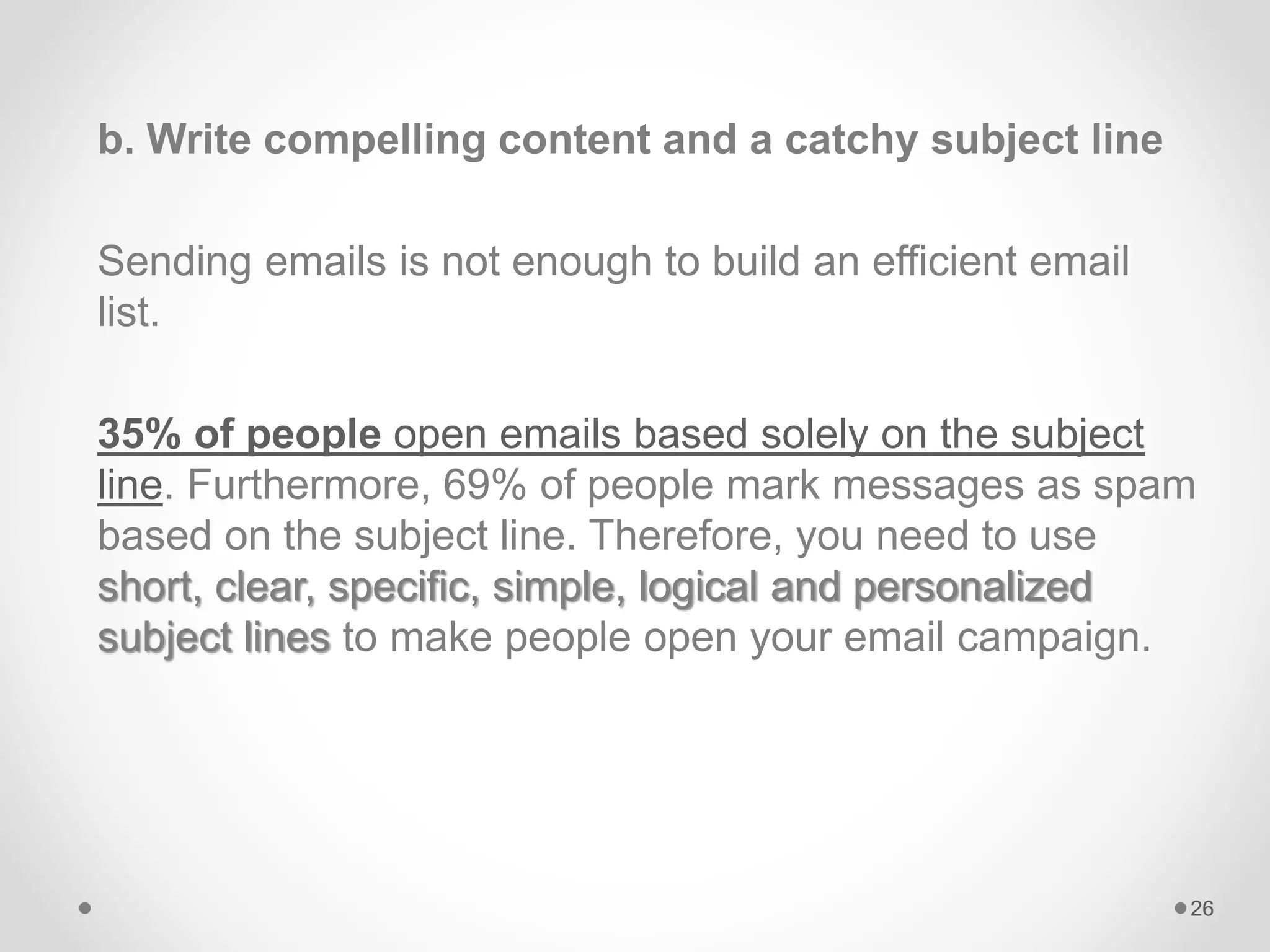 b. Write compelling content and a catchy subject line
Sending emails is not enough to build an efficient email
list.
35% of people open emails based solely on the subject
line. Furthermore, 69% of people mark messages as spam
based on the subject line. Therefore, you need to use
short, clear, specific, simple, logical and personalized
subject lines to make people open your email campaign.
26
 