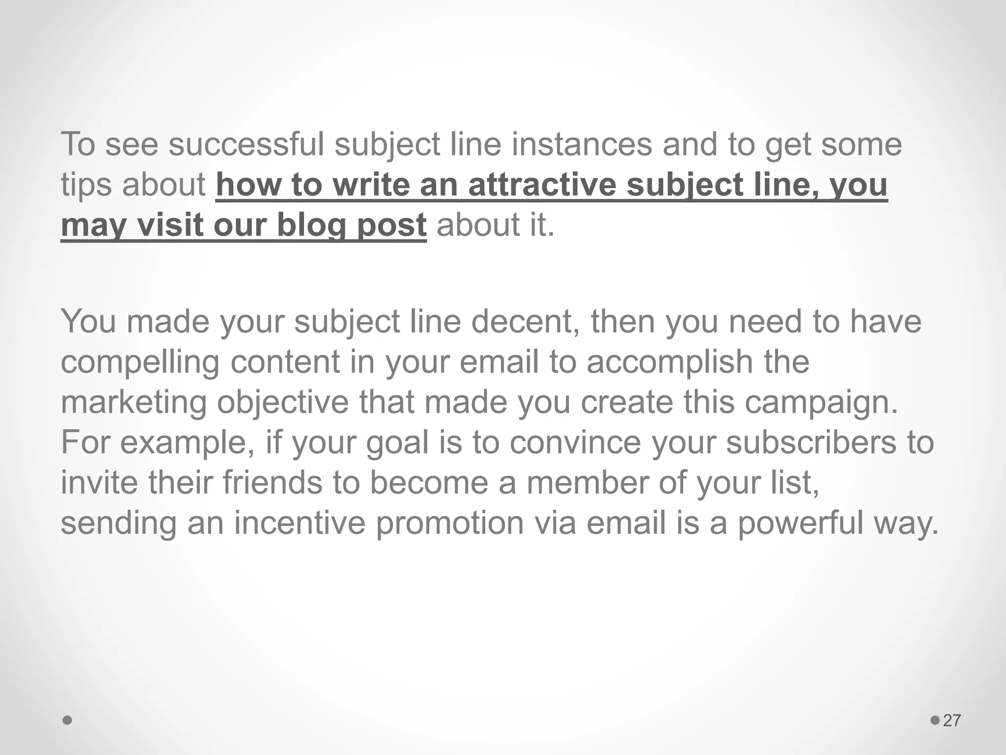 To see successful subject line instances and to get some
tips about how to write an attractive subject line, you
may visit our blog post about it.
You made your subject line decent, then you need to have
compelling content in your email to accomplish the
marketing objective that made you create this campaign.
For example, if your goal is to convince your subscribers to
invite their friends to become a member of your list,
sending an incentive promotion via email is a powerful way.
27
 