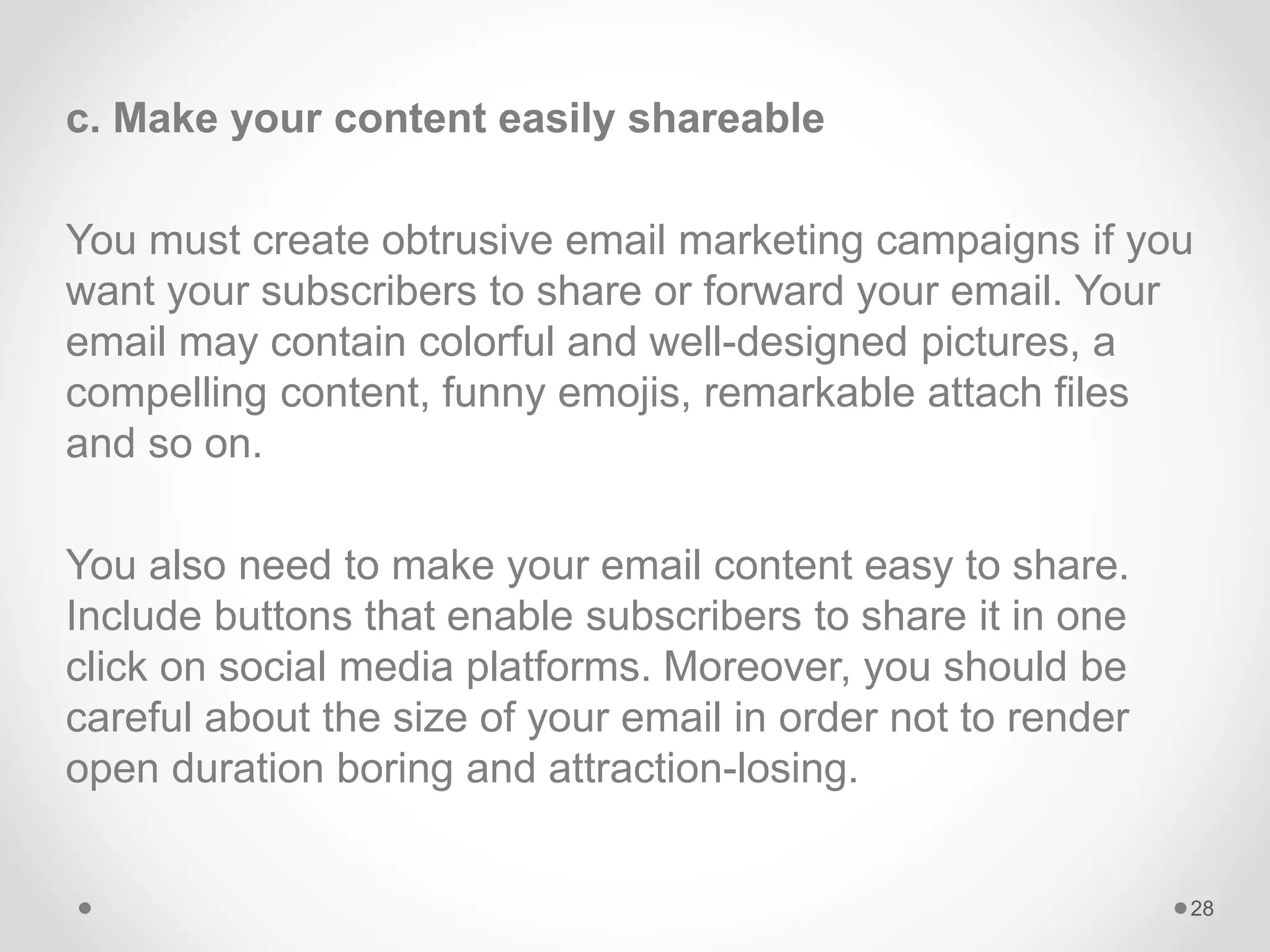 c. Make your content easily shareable
You must create obtrusive email marketing campaigns if you
want your subscribers to share or forward your email. Your
email may contain colorful and well-designed pictures, a
compelling content, funny emojis, remarkable attach files
and so on.
You also need to make your email content easy to share.
Include buttons that enable subscribers to share it in one
click on social media platforms. Moreover, you should be
careful about the size of your email in order not to render
open duration boring and attraction-losing.
28
 