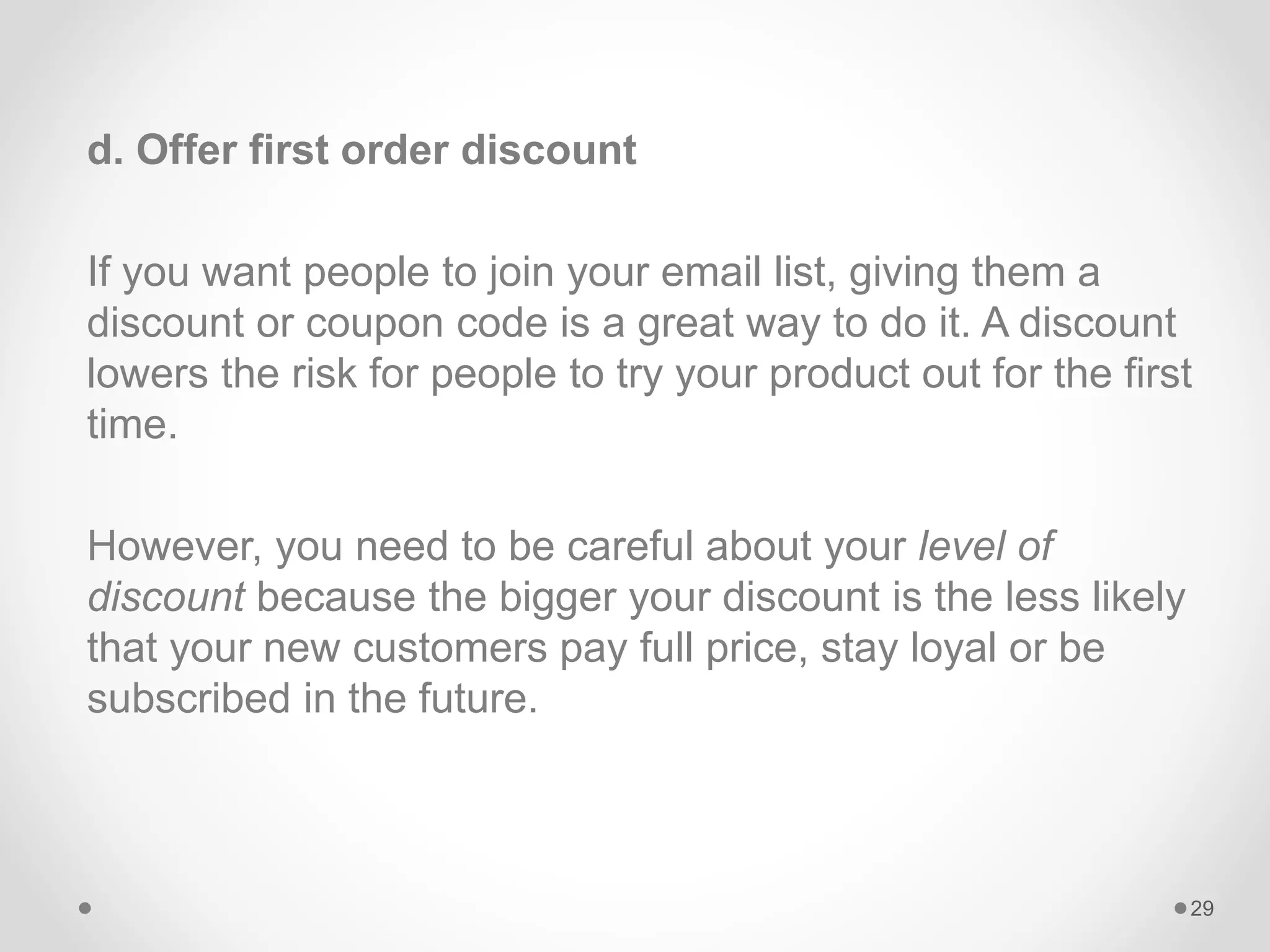 d. Offer first order discount
If you want people to join your email list, giving them a
discount or coupon code is a great way to do it. A discount
lowers the risk for people to try your product out for the first
time.
However, you need to be careful about your level of
discount because the bigger your discount is the less likely
that your new customers pay full price, stay loyal or be
subscribed in the future.
29
 
