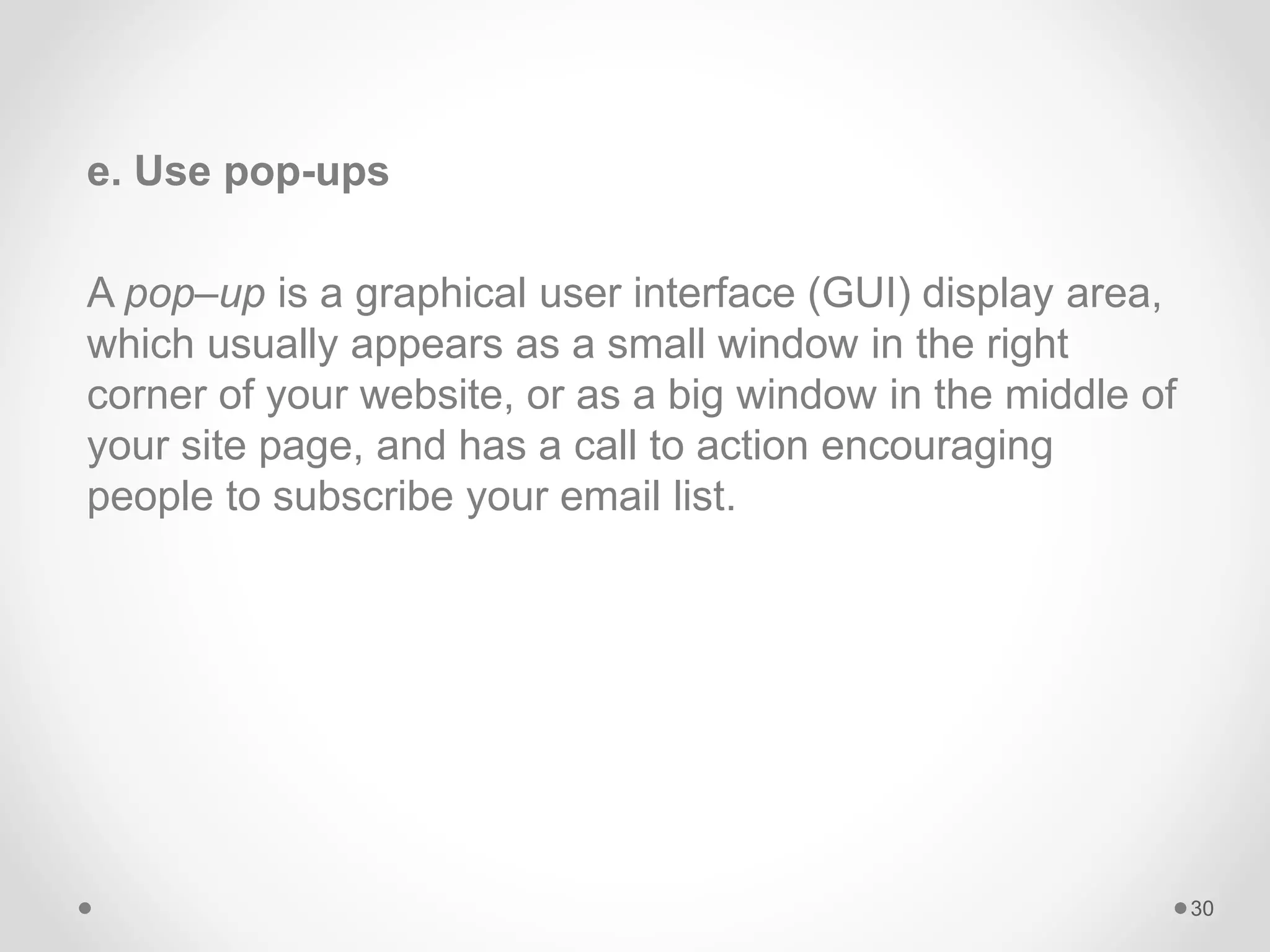 e. Use pop-ups
A pop–up is a graphical user interface (GUI) display area,
which usually appears as a small window in the right
corner of your website, or as a big window in the middle of
your site page, and has a call to action encouraging
people to subscribe your email list.
30
 