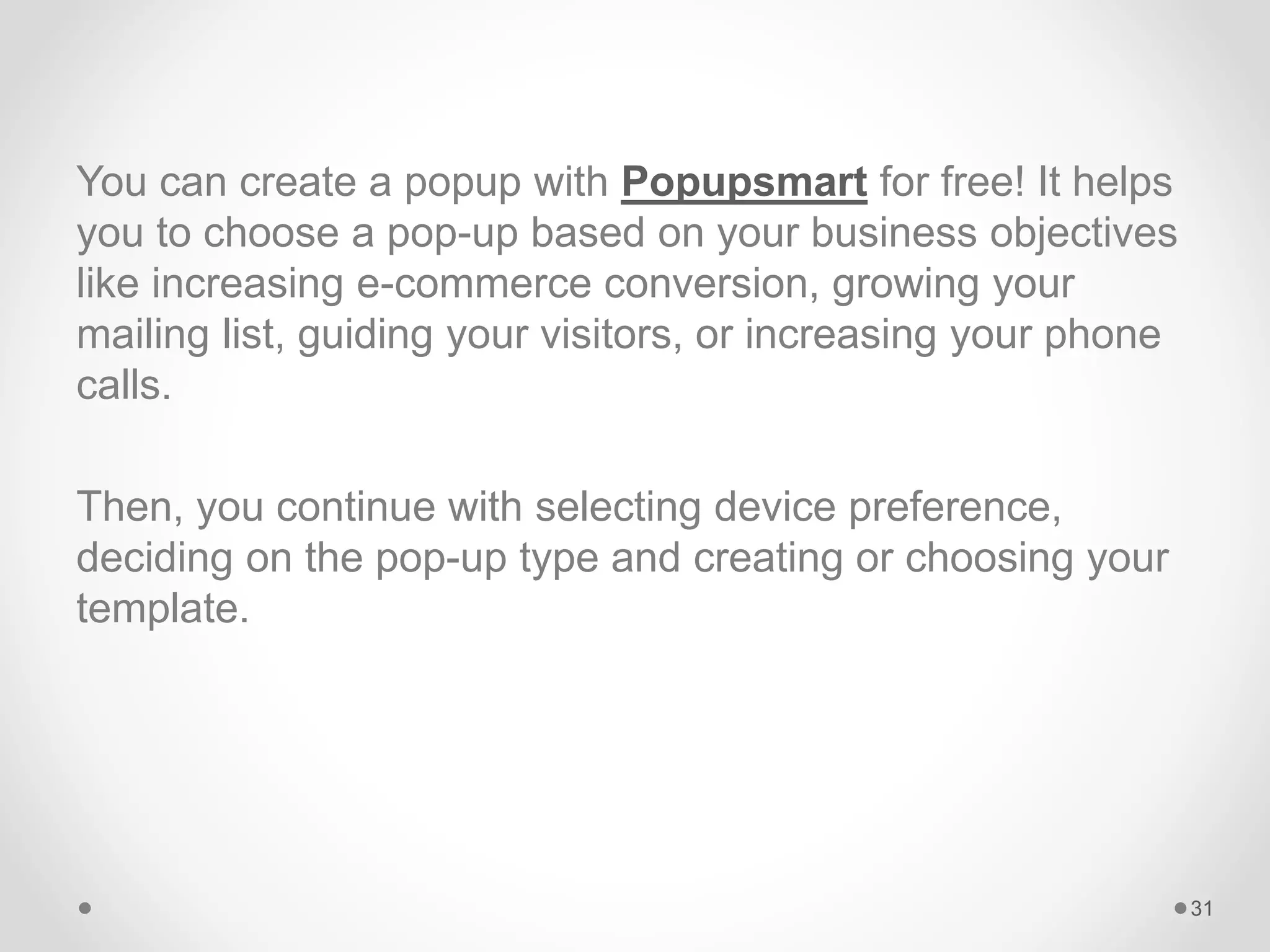 You can create a popup with Popupsmart for free! It helps
you to choose a pop-up based on your business objectives
like increasing e-commerce conversion, growing your
mailing list, guiding your visitors, or increasing your phone
calls.
Then, you continue with selecting device preference,
deciding on the pop-up type and creating or choosing your
template.
31
 