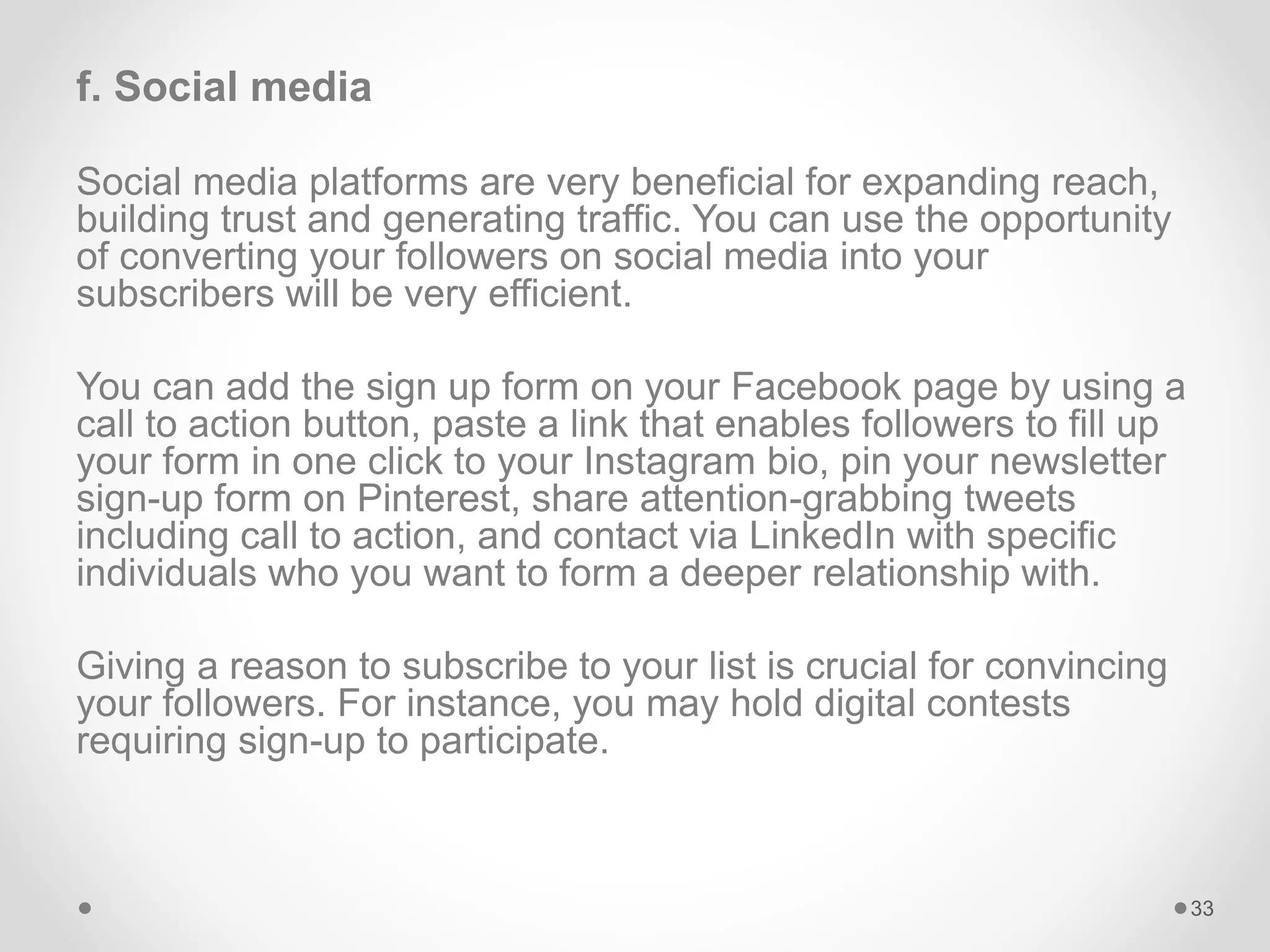 f. Social media
Social media platforms are very beneficial for expanding reach,
building trust and generating traffic. You can use the opportunity
of converting your followers on social media into your
subscribers will be very efficient.
You can add the sign up form on your Facebook page by using a
call to action button, paste a link that enables followers to fill up
your form in one click to your Instagram bio, pin your newsletter
sign-up form on Pinterest, share attention-grabbing tweets
including call to action, and contact via LinkedIn with specific
individuals who you want to form a deeper relationship with.
Giving a reason to subscribe to your list is crucial for convincing
your followers. For instance, you may hold digital contests
requiring sign-up to participate.
33
 