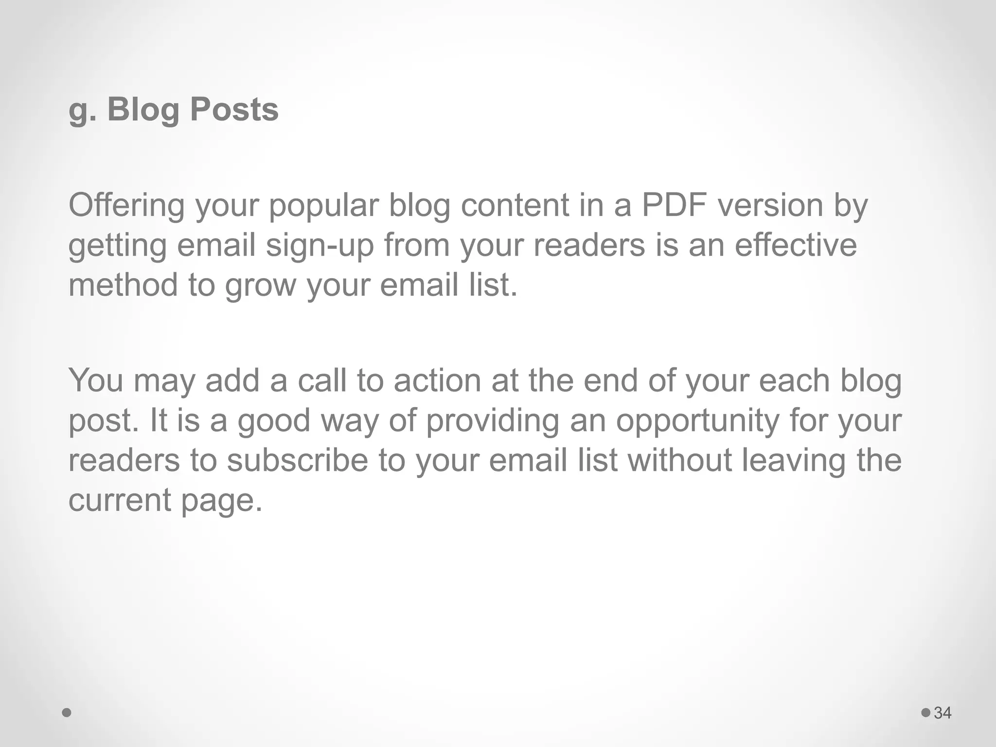 g. Blog Posts
Offering your popular blog content in a PDF version by
getting email sign-up from your readers is an effective
method to grow your email list.
You may add a call to action at the end of your each blog
post. It is a good way of providing an opportunity for your
readers to subscribe to your email list without leaving the
current page.
34
 