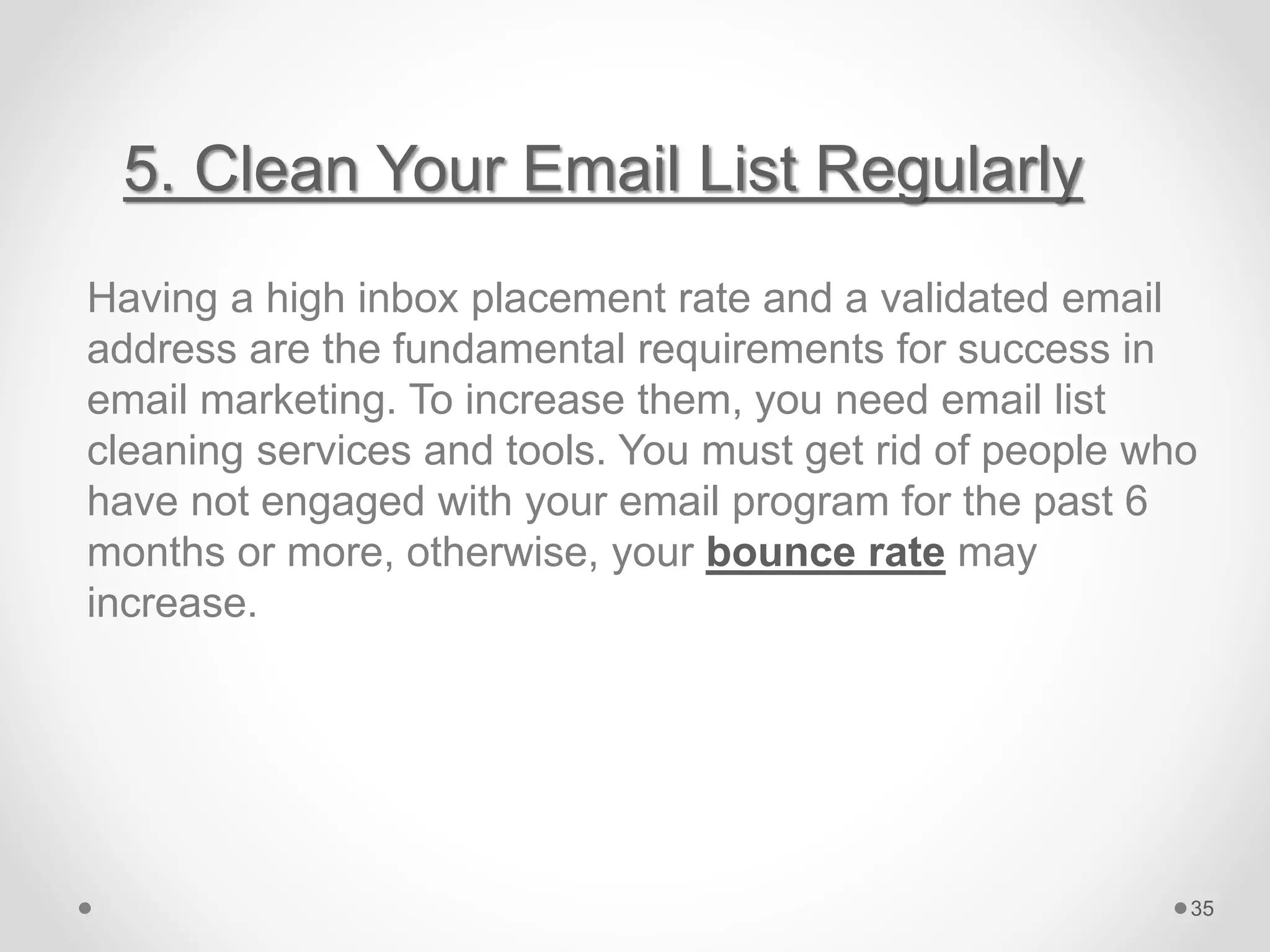5. Clean Your Email List Regularly
Having a high inbox placement rate and a validated email
address are the fundamental requirements for success in
email marketing. To increase them, you need email list
cleaning services and tools. You must get rid of people who
have not engaged with your email program for the past 6
months or more, otherwise, your bounce rate may
increase.
35
 