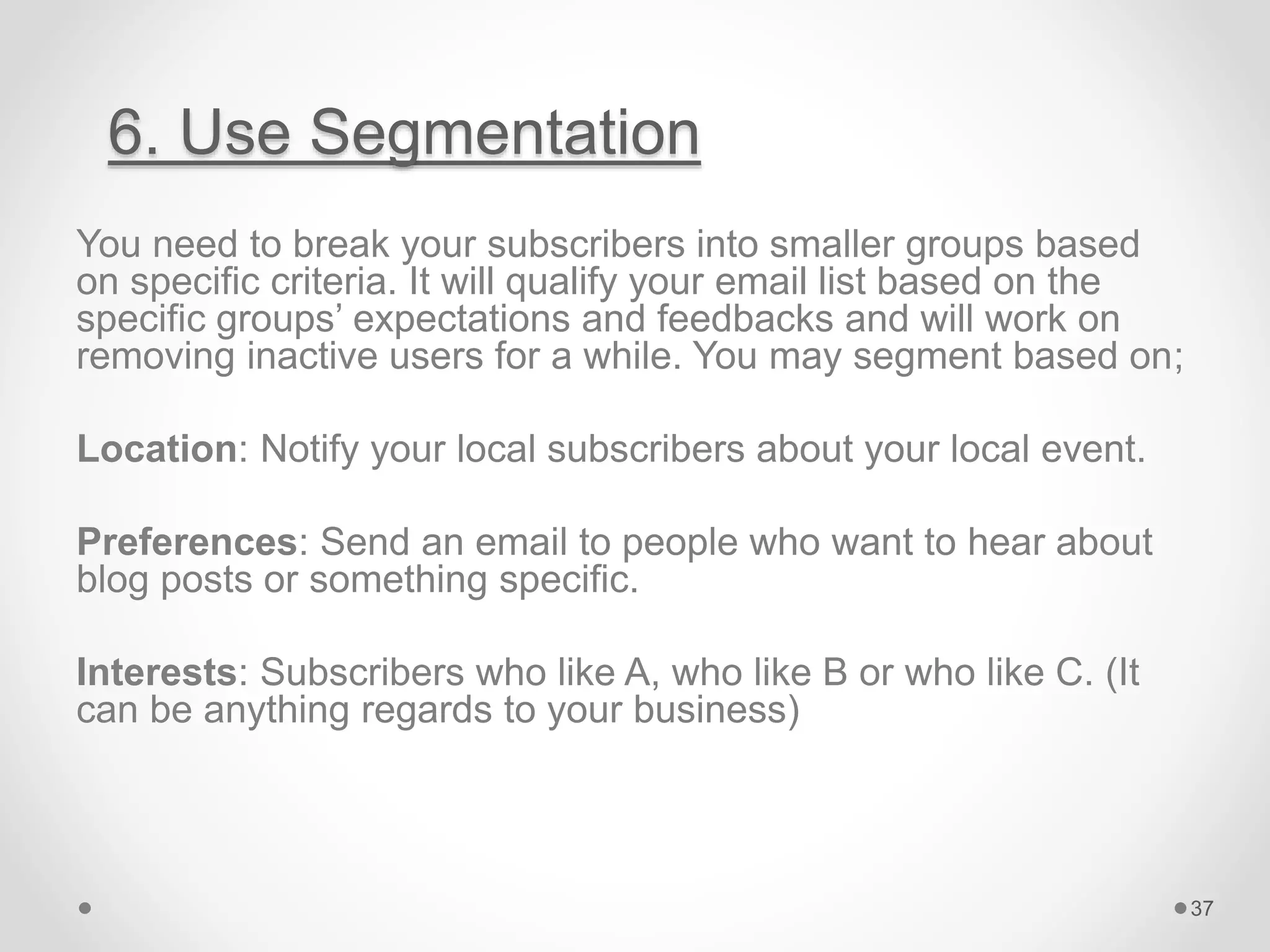 6. Use Segmentation
You need to break your subscribers into smaller groups based
on specific criteria. It will qualify your email list based on the
specific groups’ expectations and feedbacks and will work on
removing inactive users for a while. You may segment based on;
Location: Notify your local subscribers about your local event.
Preferences: Send an email to people who want to hear about
blog posts or something specific.
Interests: Subscribers who like A, who like B or who like C. (It
can be anything regards to your business)
37
 