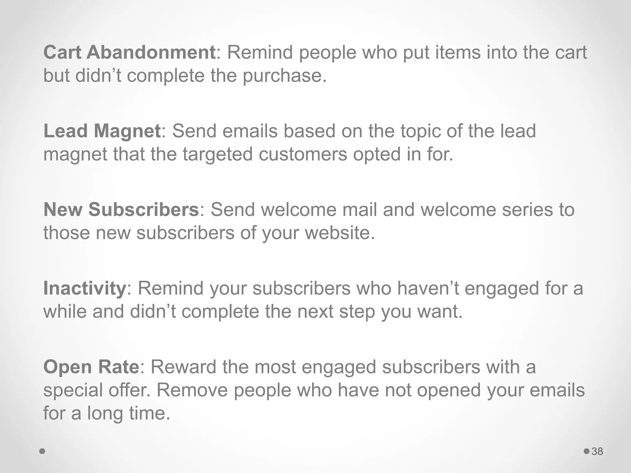 Cart Abandonment: Remind people who put items into the cart
but didn’t complete the purchase.
Lead Magnet: Send emails based on the topic of the lead
magnet that the targeted customers opted in for.
New Subscribers: Send welcome mail and welcome series to
those new subscribers of your website.
Inactivity: Remind your subscribers who haven’t engaged for a
while and didn’t complete the next step you want.
Open Rate: Reward the most engaged subscribers with a
special offer. Remove people who have not opened your emails
for a long time.
38
 