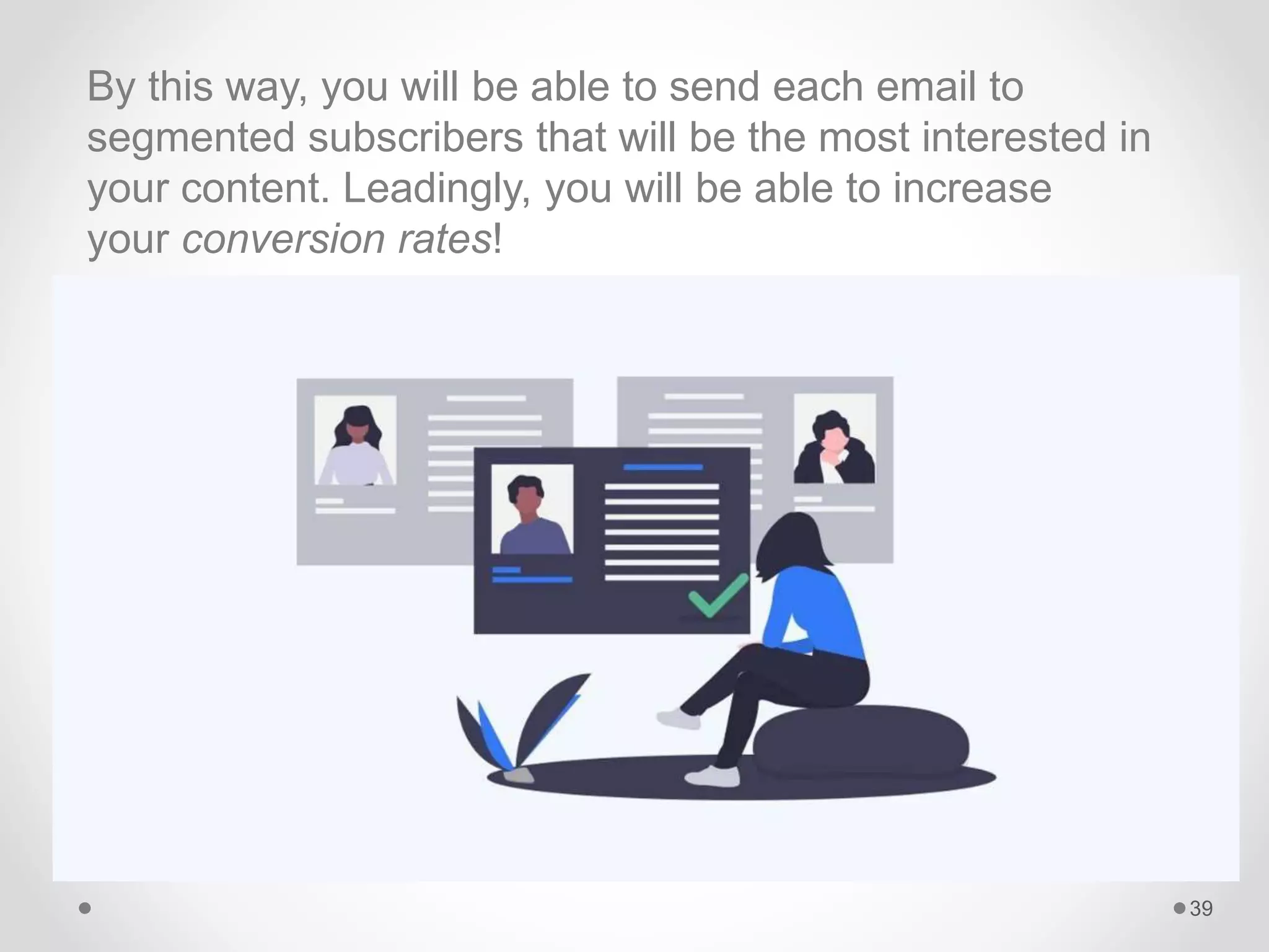 By this way, you will be able to send each email to
segmented subscribers that will be the most interested in
your content. Leadingly, you will be able to increase
your conversion rates!
39
 