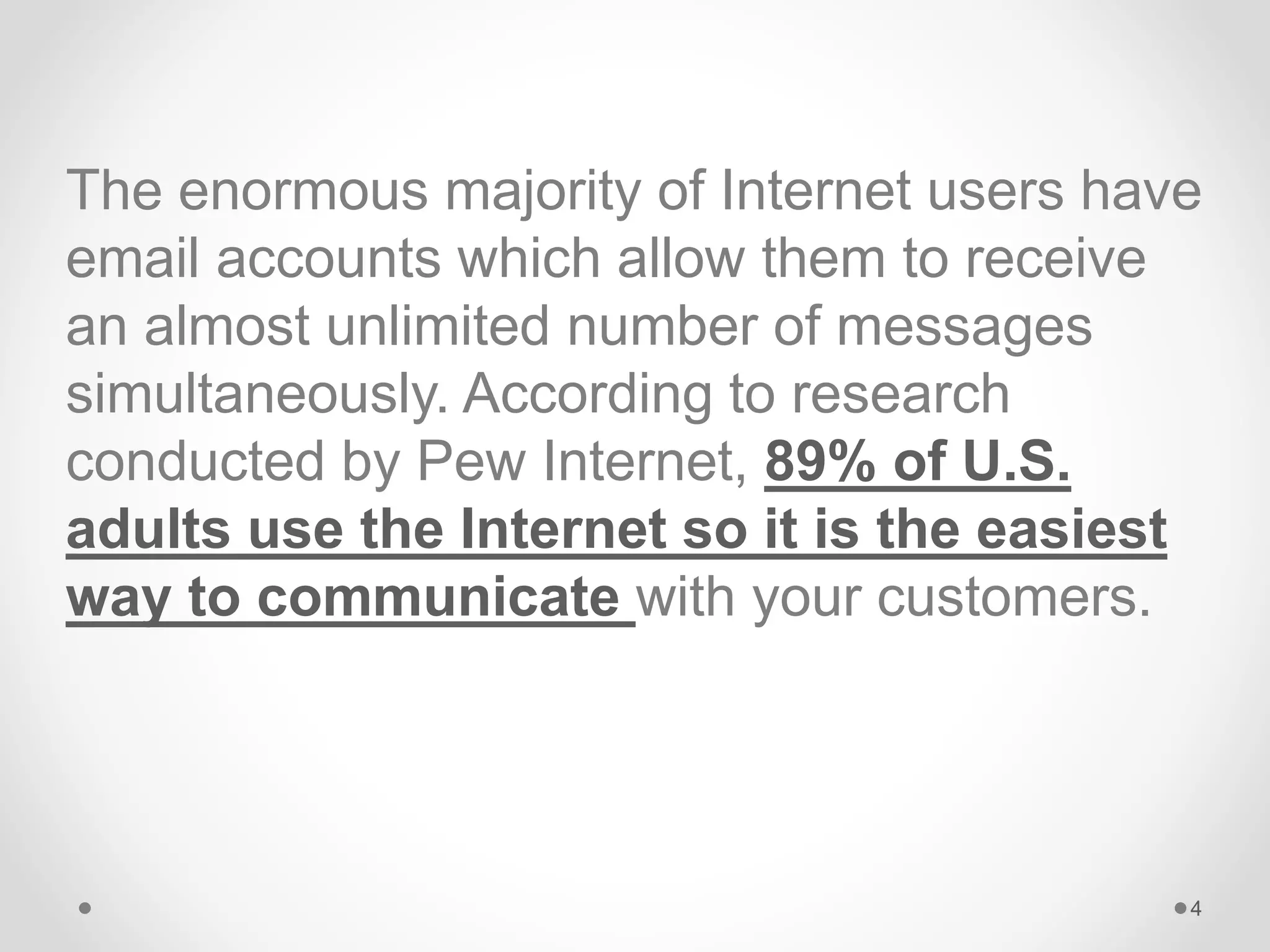 The enormous majority of Internet users have
email accounts which allow them to receive
an almost unlimited number of messages
simultaneously. According to research
conducted by Pew Internet, 89% of U.S.
adults use the Internet so it is the easiest
way to communicate with your customers.
4
 