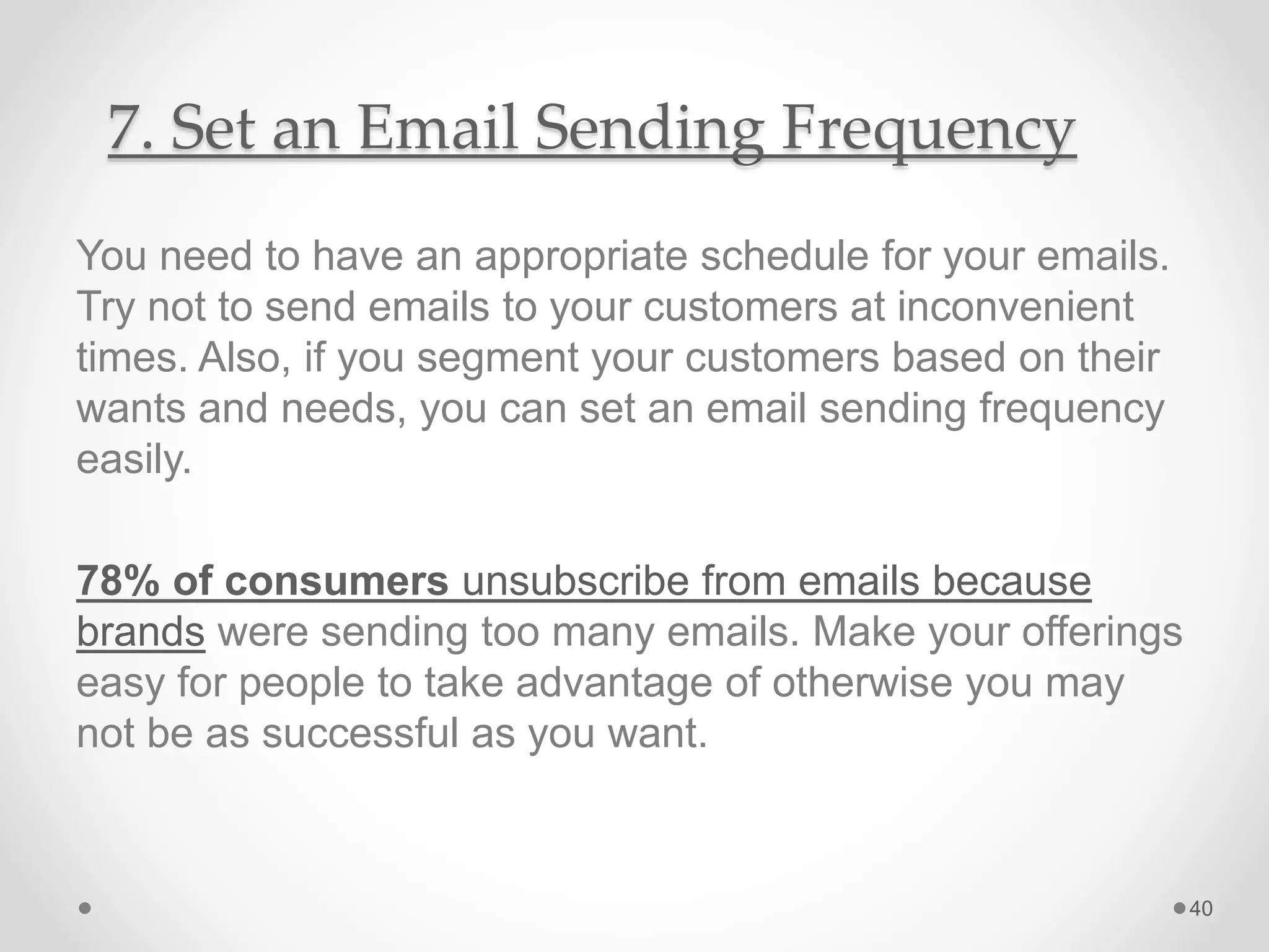 7. Set an Email Sending Frequency
You need to have an appropriate schedule for your emails.
Try not to send emails to your customers at inconvenient
times. Also, if you segment your customers based on their
wants and needs, you can set an email sending frequency
easily.
78% of consumers unsubscribe from emails because
brands were sending too many emails. Make your offerings
easy for people to take advantage of otherwise you may
not be as successful as you want.
40
 