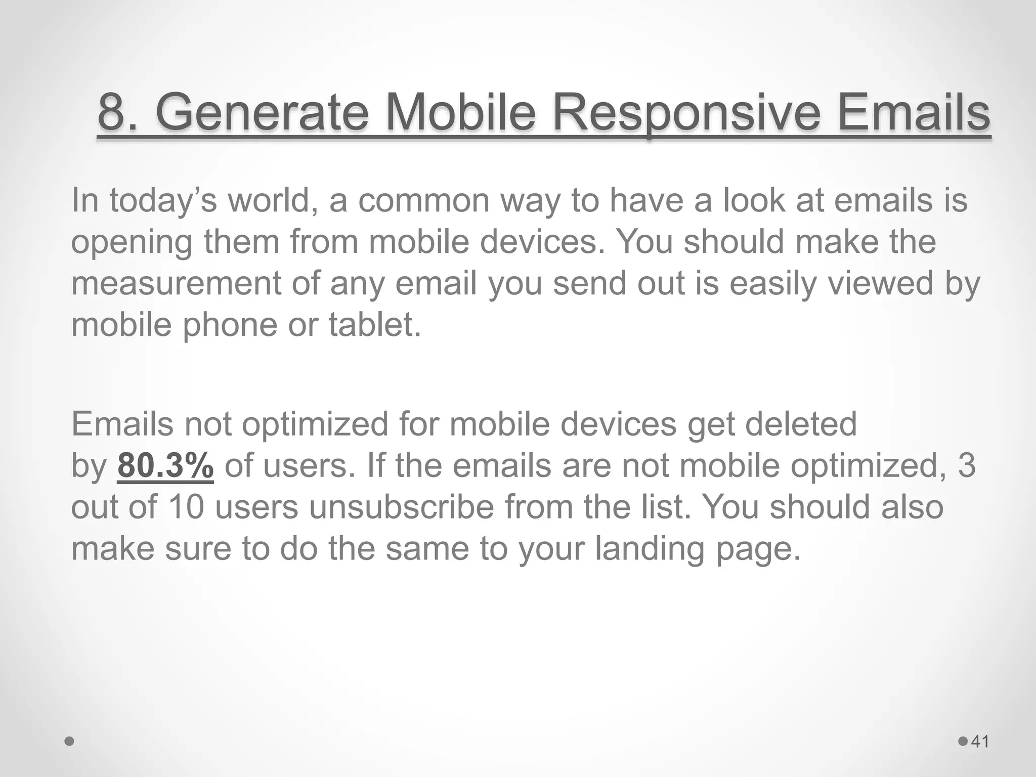 8. Generate Mobile Responsive Emails
In today’s world, a common way to have a look at emails is
opening them from mobile devices. You should make the
measurement of any email you send out is easily viewed by
mobile phone or tablet.
Emails not optimized for mobile devices get deleted
by 80.3% of users. If the emails are not mobile optimized, 3
out of 10 users unsubscribe from the list. You should also
make sure to do the same to your landing page.
41
 