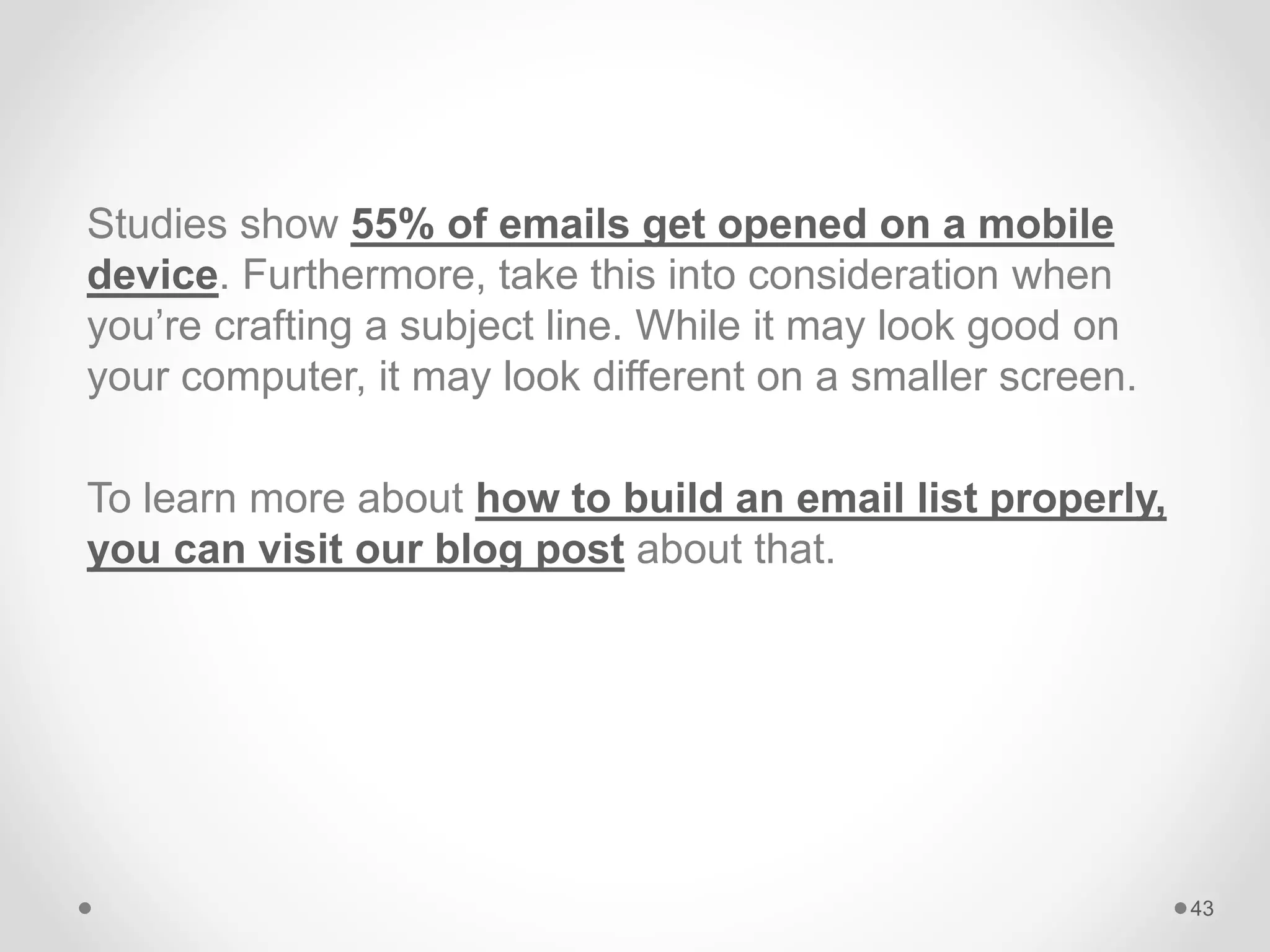 Studies show 55% of emails get opened on a mobile
device. Furthermore, take this into consideration when
you’re crafting a subject line. While it may look good on
your computer, it may look different on a smaller screen.
To learn more about how to build an email list properly,
you can visit our blog post about that.
43
 