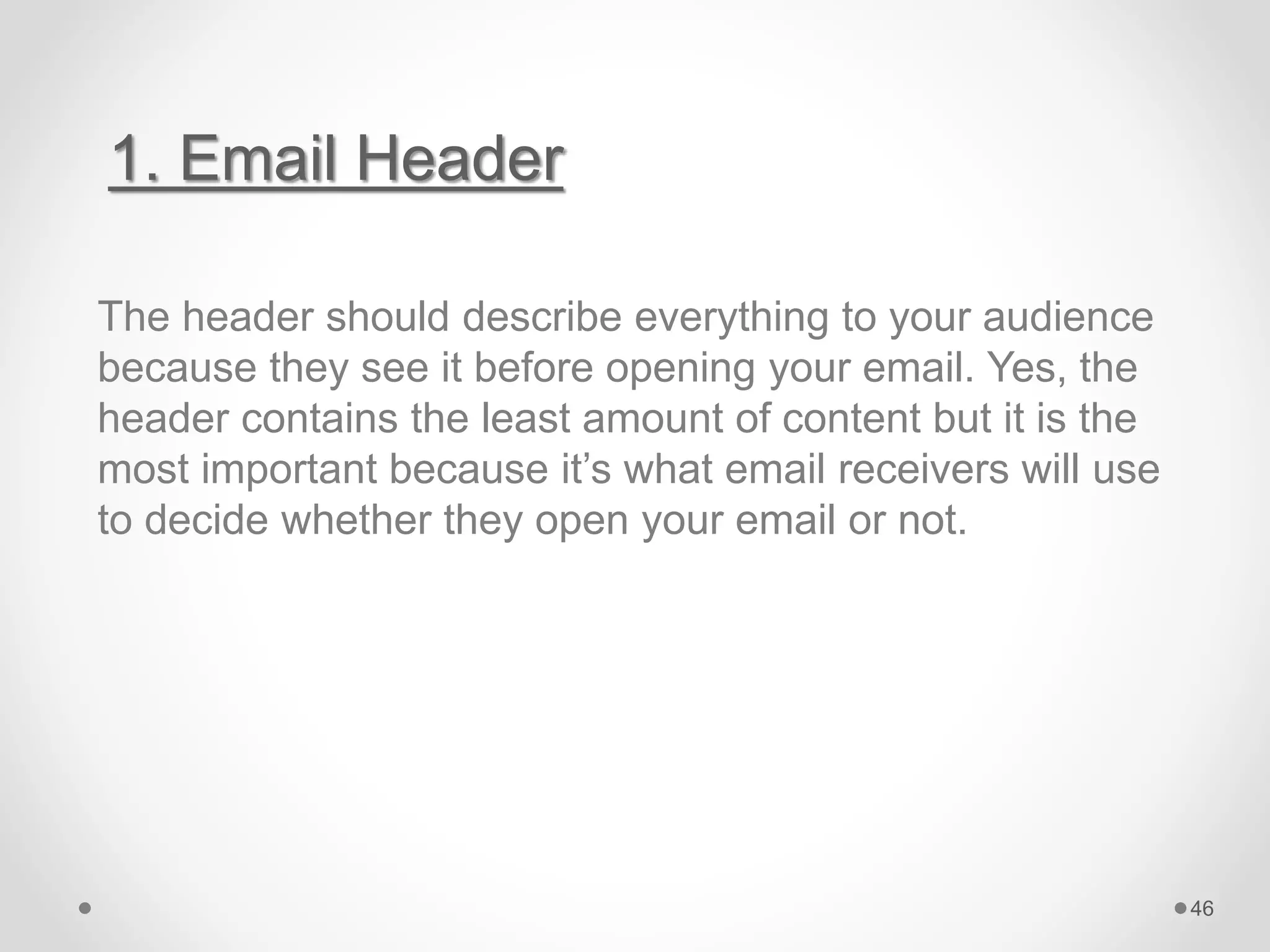 1. Email Header
The header should describe everything to your audience
because they see it before opening your email. Yes, the
header contains the least amount of content but it is the
most important because it’s what email receivers will use
to decide whether they open your email or not.
46
 