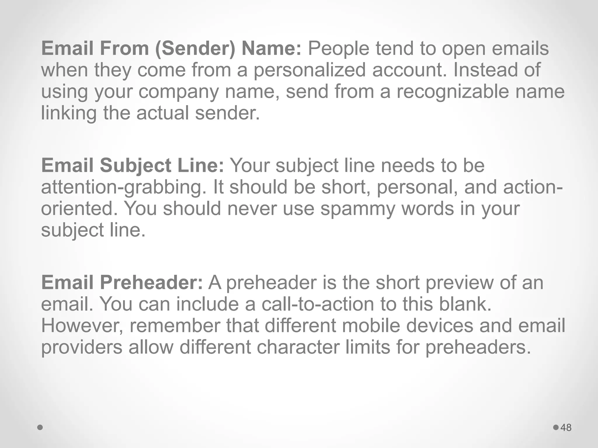 Email From (Sender) Name: People tend to open emails
when they come from a personalized account. Instead of
using your company name, send from a recognizable name
linking the actual sender.
Email Subject Line: Your subject line needs to be
attention-grabbing. It should be short, personal, and action-
oriented. You should never use spammy words in your
subject line.
Email Preheader: A preheader is the short preview of an
email. You can include a call-to-action to this blank.
However, remember that different mobile devices and email
providers allow different character limits for preheaders.
48
 
