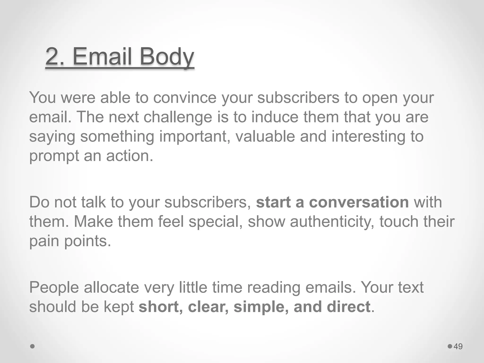 2. Email Body
You were able to convince your subscribers to open your
email. The next challenge is to induce them that you are
saying something important, valuable and interesting to
prompt an action.
Do not talk to your subscribers, start a conversation with
them. Make them feel special, show authenticity, touch their
pain points.
People allocate very little time reading emails. Your text
should be kept short, clear, simple, and direct.
49
 