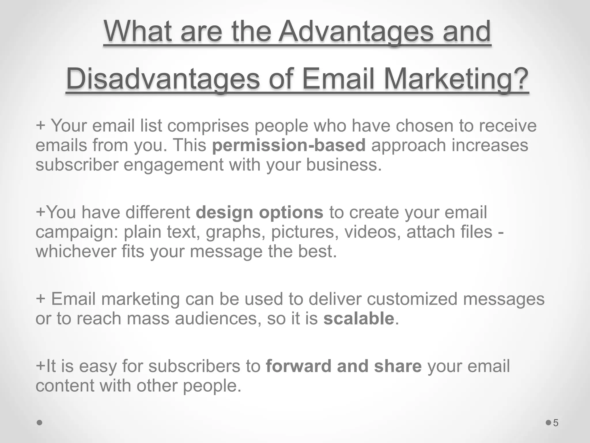 What are the Advantages and
Disadvantages of Email Marketing?
+ Your email list comprises people who have chosen to receive
emails from you. This permission-based approach increases
subscriber engagement with your business.
+You have different design options to create your email
campaign: plain text, graphs, pictures, videos, attach files -
whichever fits your message the best.
+ Email marketing can be used to deliver customized messages
or to reach mass audiences, so it is scalable.
+It is easy for subscribers to forward and share your email
content with other people.
5
 