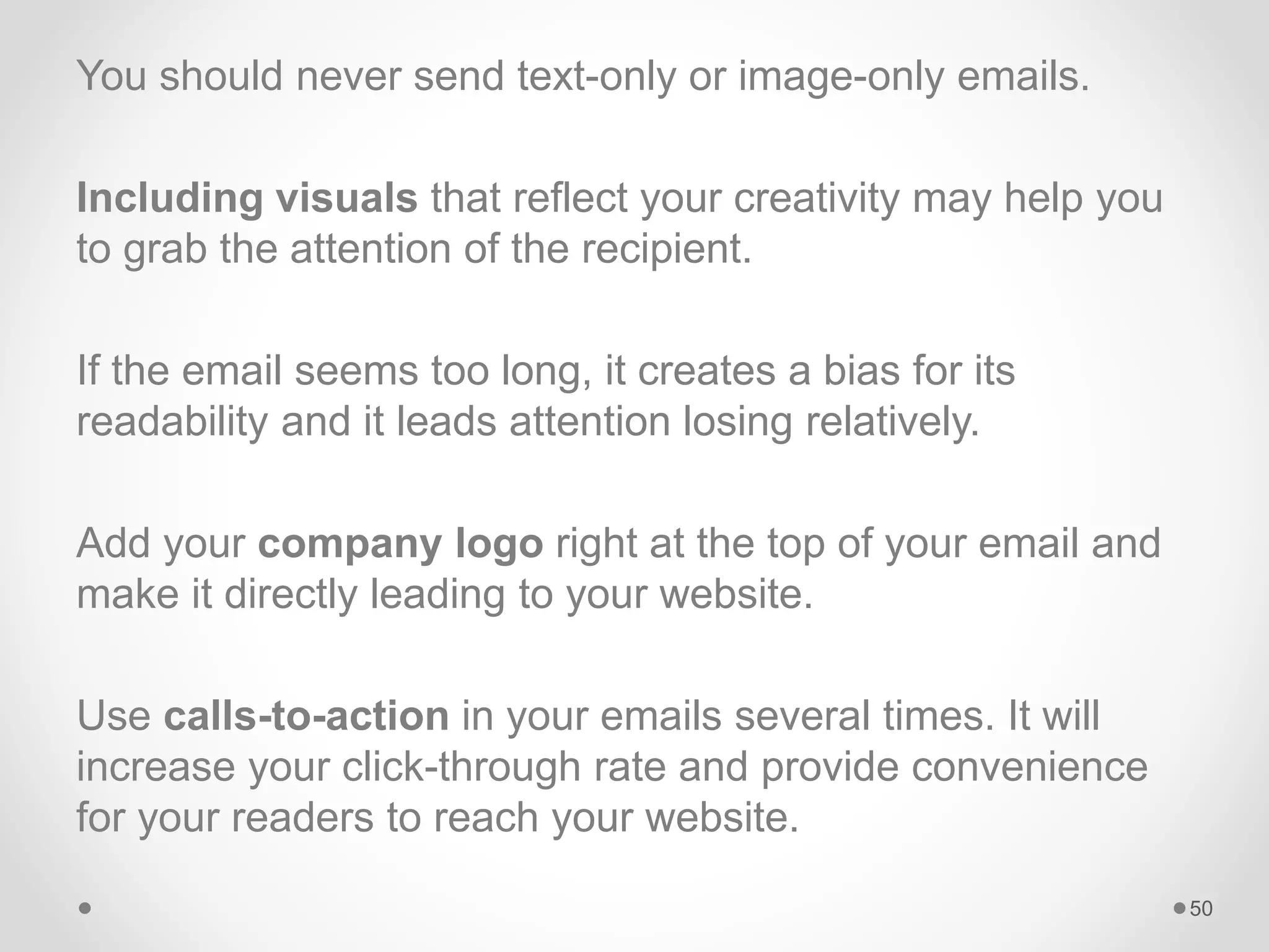 You should never send text-only or image-only emails.
Including visuals that reflect your creativity may help you
to grab the attention of the recipient.
If the email seems too long, it creates a bias for its
readability and it leads attention losing relatively.
Add your company logo right at the top of your email and
make it directly leading to your website.
Use calls-to-action in your emails several times. It will
increase your click-through rate and provide convenience
for your readers to reach your website.
50
 