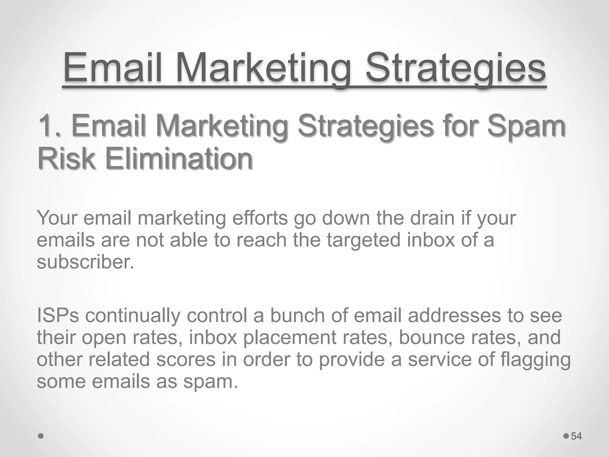 Email Marketing Strategies
1. Email Marketing Strategies for Spam
Risk Elimination
Your email marketing efforts go down the drain if your
emails are not able to reach the targeted inbox of a
subscriber.
ISPs continually control a bunch of email addresses to see
their open rates, inbox placement rates, bounce rates, and
other related scores in order to provide a service of flagging
some emails as spam.
54
 